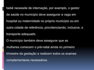 bebê necessite de internação, por exemplo, o gestor
de saúde no município deve assegurar a vaga em
hospital ou maternidade no próprio município ou em
outra cidade de referência, providenciando, inclusive, o
transporte adequado.
O município também deve assegurar que as
mulheres comecem o pré-natal ainda no primeiro
trimestre da gestação e realizem todos os exames
complementares necessários.
 