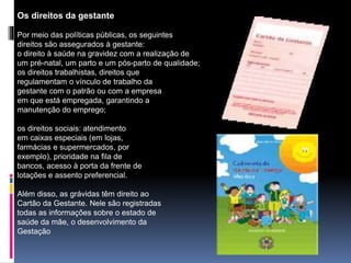 Os direitos da gestante
Por meio das políticas públicas, os seguintes
direitos são assegurados à gestante:
o direito à saúde na gravidez com a realização de
um pré-natal, um parto e um pós-parto de qualidade;
os direitos trabalhistas, direitos que
regulamentam o vínculo de trabalho da
gestante com o patrão ou com a empresa
em que está empregada, garantindo a
manutenção do emprego;
os direitos sociais: atendimento
em caixas especiais (em lojas,
farmácias e supermercados, por
exemplo), prioridade na fila de
bancos, acesso à porta da frente de
lotações e assento preferencial.
Além disso, as grávidas têm direito ao
Cartão da Gestante. Nele são registradas
todas as informações sobre o estado de
saúde da mãe, o desenvolvimento da
Gestação
 