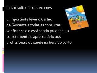 e os resultados dos exames.
É importante levar o Cartão
da Gestante a todas as consultas,
verificar se ele está sendo preenchido
corretamente e apresentá-lo aos
profissionais de saúde na hora do parto.
 