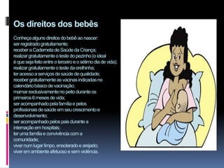 Os direitos dos bebês
Conheçaalgunsdireitos dobebê ao nascer:
ser registradogratuitamente;
recebera Cadernetade Saúdeda Criança;
realizargratuitamenteo teste do pezinho(o ideal
é que sejafeito entre o terceiro e o sétimodiade vida);
realizargratuitamenteo teste da orelhinha;
ter acessoa serviçosde saúdede qualidade;
receber gratuitamenteas vacinasindicadasno
calendáriobásicode vacinação;
mamar exclusivamenteno peitodurante os
primeiros6 mesesde vida;
ser acompanhadopelafamíliae pelos
profissionaisde saúdeem seu crescimentoe
desenvolvimento;
ser acompanhadopelospaisdurante a
internaçãoem hospitais;
ter uma famíliae convivência coma
comunidade;
vivernum lugarlimpo,ensolaradoe arejado;
viverem ambienteafetuosoe sem violência.
 