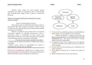 Diogo José Morgado Rebelo 003538 FDUNL
10
Contudo, temos sempre de evitar grandes massas
migratórias, que podem ser prejudiciais para um determinado
país. O Estado pode, chegar mesmo, a perder o controlo das
fronteiras.
“Manter um imigrante ilegal num território pode ser a pior
solução de sempre”
Direito de Identidade Cultural
Toda a pessoa pode ser identificada em função da cultura a
que pertence. Mas, nem em todas as situações, a cultura, deverá
ser tida como uma razão justificativa para determinadas atitudes
tomadas por um individuo.
Estamos no âmbito de uma questão alvo de uma grande
controvérsia, podendo ser utilizados argumentos a favor e
argumentos contra a consideração de uma cultura como
argumentação favorável a uma atitude tomada por um indivíduo
e que efetivamente deveria à partida ser recriminada.
Contudo, devemos sempre considerar estas ideias:
---Promoção de um diálogo intercultural é benéfico para todas as
sociedades;
---Existem sempre valores de hospitalidade que tornam a
consideração de um país como um anfitrião.
Direitos dos Trangéneros –Referimo-nos à condição onde a
expressão de género e/ou identidade de uma pessoa é diferente de
aquelas atribuídas ao gênero designado no nascimento.
 Transexual é um indivíduo que possui uma identidade de
gênero oposta ao sexo designado no seu nascimento.
Falamos de Homens e mulheres transexuais que
fazem ou pretendem fazer uma transição do seu sexo do
nascimento para o sexo oposto com recurso a cirurgia
médica de grande complexidade;
 Transgénero stricto sensu é alguém que vive no papel de
um género associado ao sexo oposto, mas sem se submeter
a uma cirurgia;
 Pessoas Bi-Géneras são pessoas que se identificam com
ambos os géneros;
 Drag Queens- homens que se vestem com roupas de
mulher;
 Kings- mulheres que se vestem como homens.
Transexuais
Bigender
Persons
King´sDrag Queen
Trangénero
Stricto sensu
 