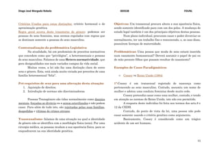 Diogo José Morgado Rebelo 003538 FDUNL
11
Critérios Usados para estas distinções: critério hormonal e de
aproximação genética.
Regra geral acerca deste transtorno de género- podemos ser
pessoas do sexo feminino, mas sermos regulados com regras que
se destinam somente a pessoas do sexo masculino.
Contextualização da problemática Legislativa
Na atualidade, há um predomínio de preceitos normativos
que concedem como que “privilégios”, a heterossexuais e pessoas
do sexo masculino. Falamos de uma Hetero-normatividade, que
gera desigualdades nos mais variados campos da vida social.
Muitas vezes, a lei não faz uma distinção clara de entre
sexo e género. Esta, está ainda muito viciada por preceitos de uma
família heterossexual “feliz”.
Pré-requisitos de sexo para uma alteração desta situação:
1. Aquisição de direitos;
2. Introdução de normas não discriminadoras.
Pessoas Transgénero são tidas normalmente como doentes
mentais, forçadas ao divórcio ou a serem esterilizados e não podem
casar. Para além de tudo isto, são rejeitadas pelas suas famílias,
despedidas e vítimas de crimes atrozes.
Transexualismo- falamos de uma situação na qual a identidade
de género não se identifica com a morfologia física (sexo). Por uma
cirurgia médica, as pessoas mudam a sua aparência física, para se
enquadrarem na sua identidade genética.
Objetivos: Um transexual procura altera a sua aparência física,
sendo somente identificado para com um dos polos. A mudança de
estado legal também é um dos principais objetivos destas pessoas.
Num plano individual, procuram casar e poder divorciar-se
normalmente, ter um trabalho fixo e remunerado, e, se caso disso,
possuírem licenças de maternidade.
Problemáticas: Uma pessoa que muda de sexo estará inserida
num casamento homossexual? Deverá assumir o papel de pai ou
de mão perante filhos que possam resultar do casamento?
Exemplos de Casos Paradigmáticos
۞ Cossey vs Reino Unido (1984)
1º-Cossey é um transexual registado de nascença como
pertencendo ao sexo masculino. Contudo, assumiu um nome de
mulher e adotou uma conduta feminina desde muito cedo.
Cossey pretendia casar como uma mulher, contudo, e tendo
em atenção as normas do Reino Unido, isto não era permitido.
A resposta deste indivíduo foi feita nos termos dos arts.8 e
12 da CEDH.
Contudo, do ponto de vista da lei, uma pessoa não pode
casar somente usando o critério genético como argumento.
Basicamente, Cossey é considerado como um trágico
acidente de um ser humano.
 