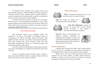 Diogo José Morgado Rebelo 003538 FDUNL
13
Os Estados devem proteger estas pessoas contra uma
discriminação negativa, e adotar medidas preventivas em face de
situações atrozes. Devem, quando possível, também facilitar o
acesso a tratamentos e/ou medicamento, e permitir a mudança de
género em todos os documentos de identificação.
Contudo, devemos ter sempre a noção de que as cirurgias
demoram anos e são extremamente dispendiosas, e que muitas
pessoas preferem não mudar de género por receio dos tidos como
“hate crimes” (crimes não contra a pessoas, mas contra o grupo de
pessoas que alguém representa).
Circuncisão Feminina
Este problema assume uma amplitude global. Um
estimado nº de 100 a 140 milhões de mulheres sofrem as
consequências da MGF (mutilação genital feminina). Este
problema incide sobretudo em regiões do Continente Africano,
onde estas práticas são muito correntes, dado toda uma
diversidade cultural/tribal. Cerca de 4 mulheres/crianças são
vítima de mutilação a cada minuto.
Tal crime, terá de ser rapidamente ultrapassado através de
uma maior intensificação da regulação internacional sobre estas
matérias.
Casos de mutilação genital feminina estão a chegar a
países mais desenvolvidos. Londres, é uma das cidades, onde esta
prática inaceitável, é cada vez mais verificada.
Tipos de Mutilação
҈ Tipo I- extração do prepúcio, com ou sem
excisão de parte ou de todo o clitóris;
҈ Tipo II- excisão do clitóris com a
retirada parcial ou total dos lábios;
҈ Tipo III- infibulação- consiste na
extração de quase toda a parte genital
externa, associada a uma costura e
estreitamento da abertura vaginal;
҈ Tipo IV- todos os procedimentos que
envolvem picadas, perfurações ou
alongamentos do clitóris, na qual existe
a inclusão de substâncias prejudiciais ao
órgão genital feminino. Esta mutilação é
alvo de grande controvérsia.
Prática Tradicional
A prática mais corrente em relação a esta matéria prende-
se com o facto de a mutilação ser uma prática costumeira na
comunidade onde os sujeitos do sexo feminino estão inseridos.
Muitas vezes, o ato em si é feito por pessoas idosas, sem
qualquer tipo de treino médico. O salário destas pessoas é
avultado e ocupam um lugar credível em termos de estatuto
hierárquico que possuem no seio da comunidade.
 