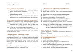 Diogo José Morgado Rebelo 003538 FDUNL
14
Quem é atingido por esta realidade?
 Pessoas do sexo feminino, desde a infância até à idade
adulta- mesmo antes do casamento;
 Pessoas que necessitam destes rituais, como forma de
passagem à idade adulta;
 Crianças que não consentiram, e que não sabem em que é
que consiste, com precisão, o procedimento da circuncisão.
Em que consiste o procedimento de um ponto de vista genérico? O
procedimento de mutilação é feito, na maior parte dos casos, por
um grupo de mulheres, acompanhado pela “mãe da vítima”.
O processo em si, é feito, na maior parte dos casos, com
recurso a instrumentos não esterilizados, o que pode colocar em
causa a saúde das mulheres sujeitas a esta atrocidade.
À mutilação, nos diversos tipos supra referidos, vem
acompanhada uma fase de cicatrização com álcool, sumo de limão,
cinza ou excremento de vaca…
A mutilação Genital Feminina na Europa
Na Europa, este processo é muito recorrente no seio de
comunidades imigrantes. Feito por médicos, este processo é ilegal
e terá de ser combatido o mais rapidamente possível. As famílias
extraem a parte morfológica da mulher muitas vezes nas suas
próprias casas, sem conhecimento de pessoas da sociedade
“evoluída”.
Nota: Estamos no âmbito de crimes graves, associados a uma
violência sexual contra um género específico.
Consequências da Mutilação Genital Feminina
 Elevado risco de infeção;
 Muitas vezes o vírus do HIV é uma consequência destas
práticas;
 Incapacidade de ter um filho ou mesmo impossibilidade;
 O choque pode causar um trauma crónico agravado;
 As relações sexuais podem vir a ser dolorosas;
 Incapacidade permanente de ter orgasmos nas relações;
 Psicoses constantes, podem ser uma consequência;
 Ausência destas no trabalho ou na escola, no caso de estarmos
perante uma mutilação em idade precoce;
 O simples ato de sentar ou andar pode se tornar uma tortura;
o Em última ratio, a mutilação feminina pode ser a causa
da morte de um indivíduo do sexo feminino.
Quais as razões em específico?
-Sociais; -“Higiénicas”; -Económicas; -Psicológicas; -Espirituais e
Religiosas; -Culturais.
Com a mutilação genital feminina, quais são efetivamente
os direitos desrespeitados?
 Direito à vida;
 Direito à liberdade e à igualdade;
 Desrespeito para com o princípio da não discriminação;
 Direito à Integridade Pessoal;
 Direito à não tortura e a um tratamento não degradante, que
coloque em causa a dignidade da pessoa humana;
 Direito à saúde, incluindo capacidade de procriação.
 