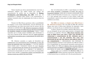 Diogo José Morgado Rebelo 003538 FDUNL
16
Numa consulta que durou aproximadamente uma hora, a
enfermeira explicou que ambos teriam que assinar um
consentimento de acordo com as disposições do Human
Fertilization and Embryology Act 1990, sendo que, tal
possibilitava a qualquer deles retirar o seu consentimento, a
qualquer momento antes da implantação dos óvulos no útero da
aplicante.
Perante tal, Miss Evans questionou sobre a possibilidade
de congelar os seus óvulos infertilizados, mas foi informada que
tal procedimento, que tinha uma menor taxa de sucesso, não era
realizado na referida clínica. Mr. Johnston reassegurou-a dizendo
que queria ser o pai dos seus filhos pelo que não havia necessidade
de considerar congelar os óvulos infertilizados. Assim, o casal
concordou que os óvulos seriam recolhidos para fertilização in
vitro com o esperma de Mr. Johnston, pelo que, ambos assinaram
os formulários necessários para o consentimento de acordo com o
1990 Act.
Mr. Johnston assinalou as opções do formulário que
confirmavam o seu consentimento para a fertilização, in vitro, dos
óvulos da requerente com o seu esperma, e, o uso dos embriões
assim criados, para o tratamento conjunto do casal. Permitiu
ainda, o armazenamento dos mesmos por um período de 10 anos,
tendo optado por permitir que o esperma, e os embriões se
mantivessem armazenados no caso de sua morte ou incapacidade
mental nesse período. A requerente assinou um formulário nos
mesmos termos mas relativo aos seus óvulos.
Em 12 de Novembro de 2001 o casal dirigiu-se à clínica,
onde foram recolhidos e fertilizados 12 óvulos, dos quais se
formaram 6 embriões, tendo sido os mesmos armazenados. Deste
modo, em 26 de Novembro do mesmo ano, a requerente, sujeitou-
se a uma operação para remover os seus ovários, tendo sido
aconselhada a esperar 2 anos antes de tentar implantar qualquer
embrião no seu útero.
Em 2002, no entanto, a relação entre Miss Evans e
Mr. Johnston terminou. Em 4 de Julho de 2002, Mr. Johnston
dirigiu uma carta à clínica para informar da separação e para
afirmar o seu desejo de que os embriões fossem destruídos.
A clínica, perante tal sucedido, informou Miss Evans, como
era sua obrigação, de que estava agora perante a obrigação legal
de destruir os embriões. Portanto, Miss Evans intentou uma
ação no High Court com vista a obter uma decisão que
restaurasse o consentimento de Mr. Johnston para o
armazenamento e uso dos embriões, bem como uma
declaração de que este não alterou nem poderia alterar o
seu consentimento, e, adicionalmente, uma declaração de
incompatibilidade da Secção 12 do Capítulo 3 do 1990 Act (sobre a
livre revogabilidade do consentimento prestado) relativamente à
Human Rights Act 1998 (cujo objetivo é dar um maior efeito aos
direitos presentes na CEDH na lei britânica), sendo que violava os
seus direitos de acordo com os artigos 8º, 12º e 14º do mesmo.
Alegou ainda, que os embriões têm direito à vida por via
dos artigos 8º e 12º. Ordens interinas requereram, desta feita, que
a clínica preservasse os embriões até o fim dos procedimentos.
 