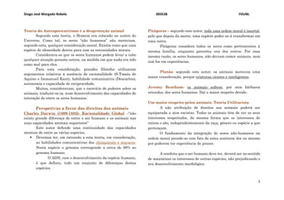 Diogo José Morgado Rebelo 003538 FDUNL
2
Teoria do Antropocentrismo e a desproteção animal
Segundo esta teoria, o Homem era colocado no centro do
Universo. Como tal, os seres “não humanos” não mereciam,
segundo esta, qualquer consideração moral. Existia como que uma
espécie de idoneidade destes para com as necessidades morais.
Considerava-se que os seres humanos podem levar a cabo
qualquer atuação perante outros, na medida em que nada era tido
como mal para eles.
Para esta consideração, grandes filósofos utilizaram
argumentos relativos à ausência de racionalidade (S.Tomás de
Aquino e Immanuel Kant), habilidade comunicativa (Descartes),
autonomia e capacidade de reciprocidade.
Muitos, consideravam, que o exercício de poderes sobre os
animais, traduzir-se-ia, num desenvolvimento das capacidades de
interação de entre os seres humanos.
Perspetivas a favor dos direitos dos animais
Charles Darwin (1809-1882)- Racionalidade Global –“não
existe grande diferença de entre o ser humano e os animais nas
suas capacidades mentais superiores”
Este autor defende uma continuidade das capacidades
mentais de entre as várias espécies.
 Devemos ter, em extensão a esta teoria, em consideração,
as habilidades comunicativas dos chimpanzés e macacos.
Nesta espécie o genoma corresponde a cerca de 98% ao
genoma humano.
O ADN, com o desenvolvimento da espécie humano,
é que definiu, todo um conjunto de diferenças destas
espécies.
Pitágoras – segundo este autor, toda uma ordem moral é imortal,
pelo que depois da morte, uma espécie poder-se-á transformar em
uma outra.
Pitágoras considera todos os seres como pertencentes à
mesma família, enquanto parentes uns dos outros. Por essa
mesma razão, os seres humanos, não deviam comer animais, nem
usá-los em experiências.
Plutão- segundo este autor, os animais merecem uma
maior consideração, porque criaturas cientes e inteligentes.
Jeremy Bentham- os animais sofrem, por atos bárbaros
oriundos, dos seres humanos. Daí o maior respeito devido.
Um maior respeito pelos animais- Teoria Utilitarista
A não atribuição de direitos aos animais poderá ser
equiparada a atos racistas. Todos os animais têm de ver os seus
interesses respeitados, da mesma forma que os interesses de
outros o são, independentemente da raça, género ou espécie a que
pertençam.
O fundamento da integração de seres não-humanos na
ordem moral prende-se com fato de estes sentirem dor ou mesmo
por poderem ter experiência de prazer.
A conduta que o ser humano deve ter, deverá ser no sentido
de maximizar os interesses de outras espécies, não prejudicando o
seu desenvolvimento morfológico.
 