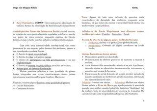 Diogo José Morgado Rebelo 003538 FDUNL
5
 Base Normativa: CEDAW- Convenção para a eliminação de
todas as formas da eliminação da discriminação das mulheres
Jurisdição dos Países da Primavera Árabe: a nível interno,
as relações de entre particulares são reguladas pela Xaria, mas de
um ponto de vista externo, enquanto sujeitos de Direito
Internacional, estarão sujeitos às fontes jurídico-internacionais.
Com toda uma normatividade internacional, tida como
promotora de um respeito pelos direitos das mulheres, passou a
ser reconhecido na esfera destas:
 O direito de igual proteção legal;
 O direito de votar e de serem eleitas;
 O direito de participação na vida governamental e na sua
implementação;
 O direito de exercer funções públicas em todas as esferas;
 Acesso igual ao sistema de educação;
Muitos preceitos relativos a uma igualdade de género
foram integrados nos textos constitucionais destes países
inicialmente teocráticos (Turquia, Argélia e Marrocos).
Contudo, existem alguns limites a esta igualdade de género:
 Leis do Islamismo;
 Costumes do reino.
Nota: Apesar de toda uma inclusão de preceitos mais
respeitadores da dignidade das mulheres, enquanto seres
humanos, há que notar uma menor representatividade destas em
mulheres em cargos públicos.
Influência da Xaria Muçulmana nos diversos ramos
jurídico-privados:- Família; - Sucessões; - Penal.
Fontes de Direito de alguns países do Médio Oriente:
o Primárias: Alcorão e as profecias do profeta Maomé;
o Secundárias: Consenso de alguns estudiosos na Idade
Média.
Linhas dogmáticas destes países:
 O casamento poderá ser dissolvido;
 O homem tem de oferecer garantias de sustento e riqueza à
mulher;
 A um homem é-lhe reconhecido o direito a ter até 4 mulheres,
devendo a estas ser oferecida a mesma atenção, tratamento, e
quantias em termos de herança;
 Uma pessoa do século feminino só poderá receber metade da
quantia destinada ao herdeiro do século masculino, em função
das circunstâncias do caso;
Poliginia- Homem com várias; Poliandria- Mulher com vários
Nestes países, a Pena de Morte por apedrejamento é assentida
quando uma mulher casada tenha tido herdeiros “ilegítimos” (só
da mulher), fruto de uma infidelidade, em cerca de 4 ocasiões. Os
executores não serão responsabilizados pelos atos bárbaros.
 