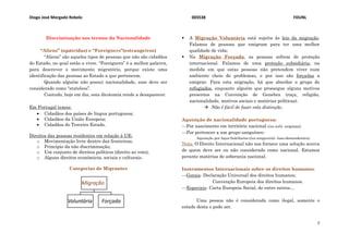 Diogo José Morgado Rebelo 003538 FDUNL
7
Discriminação nos termos da Nacionalidade
“Aliens” (apátridas) e “Foreigners”(estrangeiros)
“Aliens” são aqueles tipos de pessoas que não são cidadãos
do Estado, no qual estão a viver. “Foreigners” é a melhor palavra,
para descrever o movimento migratório, porque existe uma
identificação das pessoas ao Estado a que pertencem.
Quando alguém não possui nacionalidade, esse deve ser
considerado como “stateless”.
Contudo, hoje em dia, esta dicotomia tende a desaparecer.
Em Portugal temos:
 Cidadãos dos países de língua portuguesa;
 Cidadãos da União Europeia;
 Cidadãos do Terceiro Estado.
Direitos das pessoas residentes em relação à UE:
o Movimentação livre dentro das fronteiras;
o Princípio da não discriminação;
o Um conjunto de direitos políticos (direito ao voto);
o Alguns direitos económicos, sociais e culturais.
Categorias de Migrantes
 A Migração Voluntária está sujeita às leis da migração.
Falamos de pessoas que emigram para ter uma melhor
qualidade de vida;
 Na Migração Forçada, as pessoas sofrem de proteção
internacional. Falamos de uma proteção subsidiária, na
medida em que estas pessoas não pretendem viver num
ambiente cheio de problemas, e por isso são forçadas a
emigrar. Para esta migração, há que abordar o grupo de
refugiados, enquanto alguém que prossegue alguns motivos
presentes na Convenção de Genebra (raça, religião,
nacionalidade, motivos sociais e matérias políticas).
 Não é fácil de fazer esta distinção.
Aquisição de nacionalidade portuguesa:
---Por nascimento em território nacional (ius soli)- originaal;
---Por pertencer a um grupo sanguíneo-
Aquisição por laços familiares-(ius sanguinis)- luso-descendentes).
Nota: O Direito Internacional não nos fornece uma solução acerca
de quem deve ser ou não considerado como nacional. Estamos
perante matérias de soberania nacional.
Instrumentos Internacionais sobre os direitos humanos:
---Gerais- Declaração Universal dos direitos humanos;
Convenção Europeia dos direitos humanos.
---Especiais- Carta Europeia Social, de entre outros…
Uma pessoa não é considerada como ilegal, somente o
estado desta o pode ser.
Migração
Voluntária Forçada
 