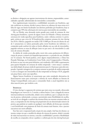 10FGV DIREITO RIO
direito de propriedade
os direitos e obrigações aos agentes intervenientes do sistema: empreendedor, comer-
cializador, operador, administrador do intercâmbio e consumidor.
Esta regulamentação transmitiu a credibilidade necessária aos brasileiros, que
não confiavam no sistema, devido à pouca clareza na cobrança de taxas extras ou à
falta de vagas nos hotéis localizados nos destinos preferidos por brasileiros; hoje se
comprova que 99% das solicitações de reservas para intercâmbio são atendidas.
Há, na Flórida, uma demanda muito grande para venda de semanas de time
sharing para brasileiros, a ponto de alguns resorts em Orlando e Disney montarem
estruturas de venda específicas para brasileiros, onde o idioma corrente é o portu-
guês; estima-se que cerca de 50 brasileiros/dia comprem semanas de time sharing
nos EUA e México, pagando em média US$ 15.000 por 20 anos de direito de uso
de 1 semana/ano; os valores praticados pelos resorts brasileiros são inferiores e o
comprador pode usufruir de todos os hotéis afiliados em sua rede de intercâmbio,
pagando somente as taxas de afiliação (uma vez por ano) e de intercâmbio (a cada
troca de semana efetuada).
As tabelas de vendas praticadas pelos resorts têm como parâmetros de diferen-
ciação de preços o número de hóspedes/apartamento e o período do ano, dividido
em 52 semanas. No litoral paulista, entre alguns empreendimentos, o Dana Inn
Pousada Tabatinga, no Condomínio Costa Verde, entre Caraguatatuba e Ubatuba,
de frente ao mar em uma praia belíssima, está vendendo a R$ 4.000 o apartamento
para quatro hóspedes em semanas de média temporada – entre março e outubro;
sua tabela dispõe de preços ainda de apartamentos para 6 e 8 pessoas e para alta tem-
porada. A grande vantagem de se comprar semanas no período de média temporada
é a de se conseguir um intercâmbio de alta temporada na Europa e EUA, pagando
um preço baixo, neste caso específico.
Alguns bancos brasileiros já anunciaram que estão estudando alternativas de
financiamento tanto para construção e reforma de resorts afiliados ao Sistema de
Tempo Compartilhado como para o consumidor final; o atual impeditivo são as
altas taxas de juros, que tendem a cair.
Tendências
O time sharing é o segmento do turismo que mais cresce no mundo, oferecendo
hospedagens em resorts de 4 e 5 estrelas a valores baixos. Com a chegada de marcas
internacionalmente reconhecidas, aliada à nova tendência, que é a adoção do siste-
ma de pontos, substituindo a semana e permitindo maior flexibilidade de escolha:
ao invés de ser obrigado a usufruir das mesmas férias nas mesmas semanas todos os
anos, o comprador de time sharing será proprietário de um determinado número de
pontos, que poderão ser usados em qualquer resort afiliado, da forma que entender,
e será beneficiado com propostas de finais de semana mais baratos, vôos e pacotes
executivos nos resorts afiliados.
Este fato será o responsável pela criação de uma ampla e leal base de clientes: ao
mesmo tempo em que a medida da adoção do sistema de pontos, aliada à entrada
de redes internacionais no sistema, concede a credibilidade e permite a flexibilidade
de escolha ao comprador, elevar o padrão e a sofisticação do time sharing ficará por
 