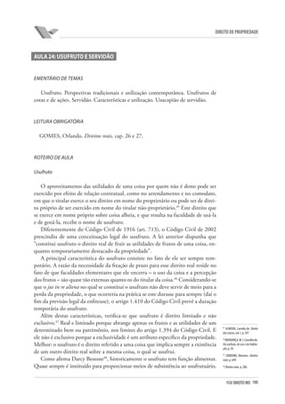 100FGV DIREITO RIO
direito de propriedade
AULA 24: USUFRUTO E SERVIDÃO
Ementário de temas
Usufruto. Perspectivas tradicionais e utilização contemporânea. Usufrutos de
cotas e de ações. Servidão. Características e utilização. Usucapião de servidão.
LEITURA OBRIGATÓRIA
GOMES, Orlando. Direitos reais, cap. 26 e 27.
ROTEIRO DE AULA
Usufruto
O aproveitamento das utilidades de uma coisa por quem não é dono pode ser
exercido por efeito de relação contratual, como no arrendamento e no comodato,
em que o titular exerce o seu direito em nome do proprietário ou pode ser de direi-
to próprio de ser exercido em nome do titular não-proprietário.45
Este direito que
se exerce em nome próprio sobre coisa alheia, e que resulta na faculdade de usá-la
e de gozá-la, recebe o nome de usufruto.
Diferentemente do Código Civil de 1916 (art. 713), o Código Civil de 2002
prescindiu de uma conceituação legal do usufruto. A lei anterior dispunha que
“constitui usufruto o direito real de fruir as utilidades de frutos de uma coisa, en-
quanto temporariamente destacado da propriedade”.
A principal característica do usufruto consiste no fato de ele ser sempre tem-
porário. A razão da necessidade da fixação de prazo para esse direito real reside no
fato de que faculdades elementares que ele encerra – o uso da coisa e a percepção
dos frutos – são quase tão extensas quanto os do titular da coisa.46
Considerando-se
que o jus in re aliena no qual se constitui o usufruto não deve servir de meio para a
perda da propriedade, o que ocorreria na prática se este durasse para sempre (daí o
fim da previsão legal da enfiteuse), o artigo 1.410 do Código Civil prevê a duração
temporária do usufruto.
Além destas características, verifica-se que usufruto é direito limitado e não
exclusivo.47
Real e limitado porque abrange apenas os frutos e as utilidades de um
determinado bem ou patrimônio, nos limites do artigo 1.394 do Código Civil. E
ele não é exclusivo porque a exclusividade é um atributo específico da propriedade.
Melhor: o usufruto é o direito referido a uma coisa que implica sempre a existência
de um outro direito real sobre a mesma coisa, o qual se usufrui.
Como afirma Darcy Bessone48
, historicamente o usufruto tem função alimentar.
Quase sempre é instituído para proporcionar meios de subsistência ao usufrutuário,
45
ALMEIDA, Lacerda de. Direito
dascousas,vol. I, p. 347.
46
MENDONÇA,M.I.Carvalhode.
Do usufruto, do uso e da habita-
ção,p. 29.
47
CORDEIRO, Menezes. Direitos
reais,p. 649.
48
Direitosreais,p. 288.
 