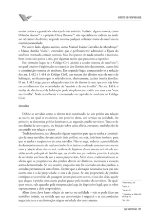 101FGV DIREITO RIO
direito de propriedade
muito embora a gratuidade não seja da sua essência. Todavia, alguns autores, como
Orlando Gomes49
e o próprio Darcy Bessone50
, são especialmente radicais ao anali-
sar tal caráter do direito, negando mesmo qualquer utilidade maior do usufruto na
contemporaneidade.
Por outro lado, alguns autores, como Manuel Inácio Carvalho de Mendonça51
e Marco Aurélio Viana52
, entendem que é perfeitamente admissível a figura do
usufruto instituído a título oneroso. Não lhes parece em nada estranho o instituto,
bem como não parece a nós, por algumas razões que passamos a expender.
Em primeiro lugar, se o Código Civil admite a cessão onerosa do usufruto53
,
no qual terceiro é legitimado no exercício dos direitos dele decorrentes, quem dirá
a constituição onerosa do usufruto. Em segundo lugar, comparando-se a redação
dos art. 1.412 e 1.414 do Código Civil, que tratam dos direitos reais de uso e de
habitação, verificamos que os referidos têm, efetivamente, caráter intuitu familiae.
O art. 1.412 exige, para o adequado exercício do direito de uso, que este seja feito
em atendimento das necessidades do “usuário e da sua família”. No art. 1414, o
titular do direito real de habitação pode simplesmente residir em uma casa “com
sua família”. Nada semelhante é encontrado no capítulo de usufruto no Código
Civil.
	
Servidão
Define-se servidão como o direito real constituído de um prédio em relação
ao outro, no qual se estabelece, em proveito deste, um serviço ou utilidade. Ao
primeiro se denomina prédio dominante, ao segundo, prédio serviente. Trata-se de
um direito de uso e gozo, ou fruição sobre coisa alheia, portanto, estabelecido de
um prédio em relação a outro
Tradicionalmente, são elencados alguns requisitos para que se tenha a constitui-
ção de uma servidão: devem existir dois prédios, ou seja, dois bens imóveis, para
que se tenha o surgimento de uma servidão. Não se nega, todavia, a possibilidade
do desmembramento de um bem imóvel em dois ser realizado concomitantemente
com a criação deste direito real: cuida-se da hipótese classicamente referida da ser-
vidão criada pelo pai de família que, ao dividir seu patrimônio, procede à criação
de servidões em favor de um e outro proprietário. Além disto, tradicionalmente se
afirma que os proprietários dos prédios devem ser distintos, excetuada a exceção
acima demonstrada. Se isto ocorrer, enquanto não for alienado um dos prédios, a
servidão permanecerá sem efeitos. Ocorre que a alienação necessária para que isto
ocorra não é a da propriedade, e sim a da posse. Se um proprietário de prédios
contíguos cria servidão de passagem de um para com outro, e loca dos dois, aquele
que alugou o prédio dominante poderá passar pelo interior do serviente. De qual-
quer modo, vale aguardar pela interpretação larga do dispositivo legal, que se refere
expressamente a dois proprietários.
Além disto, deve haver relação de serviço ou utilidade – não se pode falar em
servidões inúteis, na medida que sua constituição é negocial e as circunstâncias
negociais para a sua formação exigem seriedade dos contratantes.
49
Direitosreais,p. 334.
50
Op.loc.cit.
51
Op.cit,p. 91.
52
Comentários ao Código Civil,
vol. XVI, p. 622.
53
Art. 1.393.
 