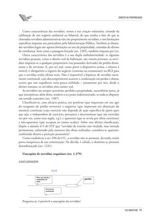 102FGV DIREITO RIO
direito de propriedade
Como características das servidões, temos a sua criação voluntária, oriunda da
celebração de um negócio unilateral ou bilateral, do que resulta o fato de que as
chamadas servidões administrativas não são propriamente servidões, e sim limitações
específicas impostas aos particulares pela Administração Pública. Também as chama-
das servidões legais são apenas limitações ao uso da propriedade, oriundas do direito
de vizinhança, bem como a passagem forçada (art. 1285), também imposta por Lei.
Outra característica das servidões é a sua dupla ambulatoriedade: se algumas
servidões pessoais, como o direito real de habitação, são intuitu personae, as servi-
dões impõem-se a qualquer proprietário (ou possuidor derivado) do prédio domi-
nante e do serviente. E, por ser real, como prevê o dispositivo acima, e relativa à
imóvel, é obrigatório o registro do negócio (contrato ou testamento) no RGI para
que a servidão tenha efeitos reais. Não é impossível a hipótese de servidão mera-
mente contratual, cujo descumprimento acarrete a condenação em perdas e danos;
ocorre que este expediente teria pouca utilidade – justamente por isto, desde o
direito romano, as servidões têm caráter real.
As servidões são sempre acessórias: perdida a propriedade, sucumbirão junto, já
que incorpóreas; além disto, tendem a ter prazo indeterminado, se nada se dispuser
em sentido contrário (art. 1387).
Classificam-se, com eficácia prática, em positivas (que importam em um agir
do ocupante do prédio serviente) e negativas (que importam em abstenção do
mesmo); contínuas (cujo exercício não depende de ação específica de quem quer
que seja, e independem de exercício, portanto) e descontínuas (que são exercidas
vez por vez, como tirar argila, v.g.); e aparentes (que se revela por obras exteriores)
e não-aparentes (que escapam ao exame ocular). Sobre esta última classificação,
dispõe a súmula 415 do STF que “servidão de transito não titulada, mas tornada
permanente, sobretudo pela natureza das obras realizadas, considera-se aparente,
conferindo direito a proteção possessória”.
Como estabelecia o art. 696 do CC, a servidão não se presume, devendo existir
prova inequívoca de sua constituição. Na dúvida, é sabido, o domínio se presume
desembaraçado (art. 1231).
Usucapião de servidão: requisitos (art. 1.379)
CASO GERADOR
Pergunta-se: é possível a usucapião da servidão?
legais são apenas limitações ao uso da propriedade, oriundas do direito de vizinhança, bem
como a passagem forçada (art. 1285), também imposta por Lei.
Outra característica das servidões é a sua dupla ambulatoriedade: se algumas
servidões pessoais, como o direito real de habitação, são intuitu personae, as servidões se
impõem a qualquer proprietário (ou possuidor derivado) do prédio dominante e do
serviente. E por ser real, como prevê o dispositivo acima, e relativa à imóvel, é obrigatório
o registro do negócio (contrato ou testamento) no RGI para que a servidão tenha efeitos
reais. Não é impossível a hipótese de servidão meramente contratual, cujo descumprimento
acarrete a condenação em perdas e danos; ocorre que este expediente teria pouca utilidade –
justamente por isto, desde o Direito Romano, as servidões têm caráter real.
As servidões são sempre acessórias: perdida a propriedade, sucumbirão junto, já que
incorpóreas; além disto, tendem a ter prazo indeterminado, se nada se dispuser em sentido
contrário (art. 1387).
Classificam-se, com eficácia prática, em positivas (que importam em um agir do
ocupante do prédio serviente) e negativas (que importam em abstenção do mesmo);
contínuas (cujo exercício não depende de ação específica de quem quer que seja, e
independem de exercício, portanto) e descontínuas (que são exercidas vez por vez, como
tirar argila, v.g); e aparentes (que se revela por obras exteriores) e não-aparentes (que
escapam ao exame ocular). Sobre esta última classificação, dispõe a súmula 415 do STF
que “servidão de transito não titulada, mas tornada permanente, sobretudo pela natureza das
obras realizadas, considera-se aparente, conferindo direito a proteção possessoria.”
Como estabelecia o art. 696 do CC116, a servidão não se presume, devendo existir
prova inequívoca de sua constituição. Na dúvida, é sabido, o domínio se presume
desembaraçado (art. 1231).
Usucapião de servidão: requisitos (art. 1379).
Caso gerador.
MAR
Pergunta-se: é possível a usucapião da servidão?
Muro que divide o
condomínio do
clube
Terreno do
condomínio
portão
 