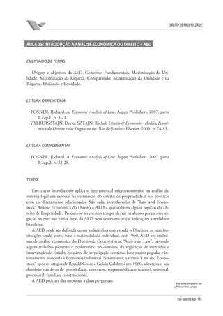 103FGV DIREITO RIO
direito de propriedade
Aula 25: Introdução a Análise Econômica do Direito – AED
Ementário de Temas
Origem e objetivos da AED. Conceitos Fundamentais. Maximização da Uti-
lidade. Maximização da Riqueza. Comparando: Maximização da Utilidade e da
Riqueza. Eficiência e Equidade.
Leitura Obrigatória
POSNER, Richard. A. Economic Analysis of Law. Aspen Publishers. 2007. parte
I, cap.1, p. 3-21.
ZYLBERSZTAJN, Decio; SZTAJN, Rachel. Direito & Economia - Análise Econô-
mica do Direito e das Organizações. Rio de Janeiro: Elsevier, 2005. p. 74-83.
Leitura Complementar
POSNER, Richard. A. Economic Analysis of Law. Aspen Publishers. 2007. parte
I, cap.2, p. 23-28.
Texto1
Este curso introdutório aplica o instrumental microeconômico na análise do
sistema legal em especial na instituição do direito de propriedade e nas políticas
com ela diretamente relacionadas. São aulas introdutórias de “Law and Econo-
mics” Análise Econômica do Direito – AED – que cobrem alguns tópicos do Di-
reito de Propriedade. Procura-se ao mesmo tempo alertar os alunos para a investi-
gação recente nas várias áreas da AED bem como encorajar aplicações à realidade
brasileira.
A AED pode ser definida como a disciplina que estuda o Direito e as suas ins-
tituições tendo como base a racionalidade individual. Até 1960, AED era sinôni-
mo de análise econômica do Direito da Concorrência, “Anti-trust Law”, havendo
algum trabalho pioneiro e exploratório no domínio da regulação de mercados e
intervenção do Estado. Esta área de investigação continua hoje muito popular e in-
timamente associada à Economia Industrial. No entanto, o termo “Law and Econo-
mics” após os artigos de Ronald Coase e Guido Calabresi em 1960, alicerçou o seu
domínio nas áreas de propriedade, contratos, responsabilidade (danos), criminal,
processual, família e constitucional.
A AED procura dar respostas a duas perguntas: 1
Texto escrito em parceria com
o Professor Nuno Garoupa.
 