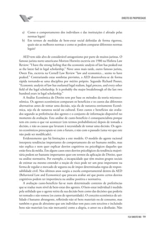 104FGV DIREITO RIO
direito de propriedade
a)	 Como o comportamento dos indivíduos e das instituições é afetado pelas
normas legais?
b)	 Em termos de medidas de bem-estar social definidas de forma rigorosa,
quais são as melhores normas e como se podem comparar diferentes normas
legais?
AED tem sido alvo de considerável antagonismo por parte de muitos juristas. O
famoso jurista norte-americano Morton Horwitz escrevia em 1980 na Hofstra Law
Review: “I have the strong feeling that the economic analysis of law has peaked out
as the latest fad in legal scholarship.” Nove anos mais tarde, outro famoso jurista,
Owen Fiss, escrevia na Cornell Law Review “law and economics... seems to have
peaked.” Contrariando estas sombrias previsões, a AED desenvolveu-se de forma
rápida tornando-se uma disciplina por mérito próprio. Segundo Richard Posner,
“Economic analysis of law has outlasted legal realism, legal process, and every other
field of the legal scholarship. It is probably the major breakthrough of the last two
hundred years in legal scholarship.”
A Análise Econômica do Direito tem por base os métodos da teoria microeco-
nômica. Os agentes econômicos comparam os benefícios e os custos das diferentes
alternativas antes de tomar uma decisão, seja ela de natureza estritamente Econô-
mica, seja ela de natureza social ou cultural. Estes custos e benefícios são avalia-
dos segundo as preferências dos agentes e o conjunto de informação disponível no
momento da avaliação. Esta análise de custo-benefício é consequencialista porque
tem em conta o que vai acontecer (em termos probabilísticos) depois de tomada a
decisão, e não as causas que levaram à necessidade de tomar uma decisão. Os agen-
tes econômicos preocupam-se com o futuro, e não com o passado (uma vez que este
não pode ser modificado).
Evidentemente que há limitações a este modelo. O modelo do agente racional
interpreta tendências importantes do comportamento do ser humano médio, mas
não explica e nem quer explicar desvios cognitivos ou psicológicos daqueles que
estão fora da média. Em alguns casos estes desvios psicológicos da tendência majori-
tária podem ser bastante importantes quer em termos da aplicação do Direito, quer
na análise normativa. Por exemplo, a incapacidade que têm muitos grupos sociais
de estimar ou mesmo entender a noção de risco pode ter um peso importante na
forma de regular o mercado de seguros ou de impor determinadas regras de respon-
sabilidade civil. Nos últimos anos surgiu a escola comportamental dentro da AED
(Behavioral Law and Economics) que procura avaliar até que ponto certos desvios
cognitivos podem ter importância na análise positiva e normativa.
A avaliação custo-benefício faz-se num determinado contexto de preferências
que se traduz num nível de bem-estar dos agentes. O bem-estar individual é medido
pela utilidade que o agente retira da sua decisão bem como das decisões que poderia
ter tomado e não tomou (os custos de oportunidade). O conceito econômico de uti-
lidade é bastante abrangente, refletindo não só bens materiais ou de consumo, mas
também o grau de altruísmo que um indivíduo tem para com terceiros e incluindo
bens não materiais (ou não mercantis) como a alegria, o amor ou a desilusão. Não
 