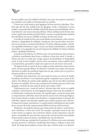 105FGV DIREITO RIO
direito de propriedade
há uma medida exacta da utilidade individual, mas antes um conjunto axiomático
que estabelece uma ordem ou hierarquização nas escolhas.
O bem-estar social mede-se pela agregação do bem-estar dos indivíduos. Tam-
bém aqui não há uma medida única de agregação, sendo o utilitarismo (a soma
simples e não ponderada da utilidade individual) apenas uma possibilidade, talvez a
mais habitual e não menos isenta de polêmica. Outra medida possível de bem-estar
social é aquela desenvolvida por John Rawls e consiste na preponderância absoluta
dos indivíduos com menor utilidade na função de bem-estar social.
A escolha da medida de bem-estar social obedece essencialmente a dois critérios:
eficiência e desigualdade de utilidades. Geralmente não é possível obter mais efici-
ência sem aumentar a assimetria distributiva. O critério utilitarista prefere a eficiên-
cia à igualdade distributiva (a rigor, é neutro em relação à distribuição): a sociedade
está melhor se em agregado tem um nível superior de utilidade. O critério rawlsiano
prefere a igualdade distributiva.
A perspectiva Econômica vê o Direito como uma instituição que deve promover
a eficiência contribuindo dessa forma a melhorar o bem-estar social. Contudo, o
Direito não deve ser usado para corrigir aspectos de distribuição ou desigualdade
social. A razão é muito simples: existem outros mecanismos, como a política fiscal
ou orçamentária, que podem corrigir esses aspectos com um menor custo social.
De alguma forma as noções de justo castigo ou justa indenização estão normal-
mente ausentes quando falamos de eficiência. Contudo estas noções são bastante
relevantes na análise dos problemas legais uma vez que muitas vezes se recorrem a
elas para justificar as normas jurídicas.
O problema mais importante com uma noção de justiça em termos de Análise
Econômica do Direito é a sua imprecisão quando comparada com a noção de efi-
ciência. Esta difusão de critérios pode significar que não há uma idéia consensual
de justiça na sociedade. Uma vez que a perspectiva Econômica procura o bem-estar
agregado, a inclusão de uma noção de justiça nem sempre é fácil.
Evidentemente que a noção de justiça é relevante para dois níveis no modelo
econômico. Primeiramente ao nível agregado porque o bem-estar da sociedade vê-
se afetado pelos sentimentos de justiça. Em segundo lugar, a noção de justiça afeta
o comportamento individual, através de normas sociais ou de normas psicológicas.
Estas normas alteram a análise custo-benefício e consequentemente as decisões dos
indivíduos. Ignorar estas alterações significa que a política proposta não é eficiente.
A relação entre justiça, sentimentos e o comportamento individual tem sido estuda-
da no contexto da escola comportamental (Behavioral Law and Economics).
Finalmente, não podemos ignorar que muitas noções de justiça e moral promo-
vem a eficiência e o bem-estar social. Por exemplo, o princípio moral de que não
se deve mentir ou enganar, não só promove relações sociais cooperativas como di-
minui a necessidade de uma estrutura coerciva que consome recursos da sociedade.
Existem porém noções de justiça e moralidade que não são eficientes.
Já aqui foi dito que a perspectiva Econômica vê o Direito como uma instituição
que deve promover a eficiência contribuindo dessa forma a melhorar o bem-estar
social. No longo prazo podemos mesmo dizer que o Direito tende a ser eficiente.
 