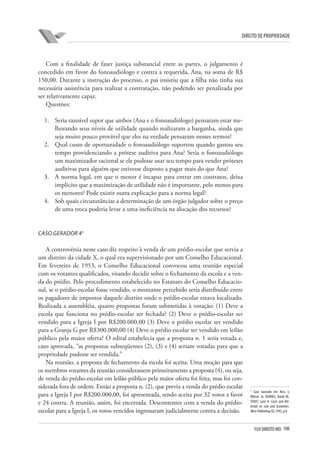 108FGV DIREITO RIO
direito de propriedade
Com a finalidade de fazer justiça substancial entre as partes, o julgamento é
concedido em favor do fonoaudiólogo e contra a requerida, Ana, na soma de R$
150,00. Durante a instrução do processo, o pai insistiu que a filha não tinha sua
necessária assistência para realizar a contratação, não podendo ser penalizada por
ser relativamente capaz.
Questões:
1.	 Seria razoável supor que ambos (Ana e o fonoaudiólogo) pensaram estar me-
lhorando seus níveis de utilidade quando realizaram a barganha, ainda que
seja muito pouco provável que eles na verdade pensaram nesses termos?
2.	 Qual custo de oportunidade o fonoaudiólogo suportou quando gastou seu
tempo providenciando a prótese auditiva para Ana? Seria o fonoaudiólogo
um maximizador racional se ele pudesse usar seu tempo para vender próteses
auditivas para alguém que estivesse disposto a pagar mais do que Ana?
3.	 A norma legal, em que o menor é incapaz para entrar em contratos, deixa
implícito que a maximização de utilidade não é importante, pelo menos para
os menores? Pode existir outra explicação para a norma legal?
4.	 Sob quais circunstâncias a determinação de um órgão julgador sobre o preço
de uma troca poderia levar a uma ineficiência na alocação dos recursos?
Caso Gerador 45
A controvérsia neste caso diz respeito à venda de um prédio-escolar que servia a
um distrito da cidade X, o qual era supervisionado por um Conselho Educacional.
Em fevereiro de 1953, o Conselho Educacional convocou uma reunião especial
com os votantes qualificados, visando decidir sobre o fechamento da escola e a ven-
da do prédio. Pelo procedimento estabelecido no Estatuto do Conselho Educacio-
nal, se o prédio-escolar fosse vendido, o montante percebido seria distribuído entre
os pagadores de impostos daquele distrito onde o prédio-escolar estava localizado.
Realizada a assembléia, quatro propostas foram submetidas à votação: (1) Deve a
escola que funciona no prédio-escolar ser fechada? (2) Deve o prédio-escolar ser
vendido para a Igreja I por R$200.000.00 (3) Deve o prédio escolar ser vendido
para a Granja G por R$300.000,00 (4) Deve o prédio escolar ser vendido em leilão
público pela maior oferta? O edital estabelecia que a proposta n. 1 seria votada e,
caso aprovada, “as propostas subseqüentes (2), (3) e (4) seriam votadas para que a
propriedade pudesse ser vendida.”
Na reunião, a proposta de fechamento da escola foi aceita. Uma moção para que
os membros votantes da reunião considerassem primeiramente a proposta (4), ou seja,
de venda do prédio-escolar em leilão público pela maior oferta foi feita, mas foi con-
siderada fora de ordem. Então a proposta n. (2), que previa a venda do prédio escolar
para a Igreja I por R$200.000,00, foi apresentada, sendo aceita por 32 votos a favor
e 24 contra. A reunião, assim, foi encerrada. Descontentes com a venda do prédio-
escolar para a Igreja I, os votos vencidos ingressaram judicialmente contra a decisão.
5
Caso baseado em Ross v.
Wilson. In: BARNES, David W.;
STOUT, Lynn A. Cases and Ma-
terials on Law and Economics.
West Publishing CO.,1992, p.6
 