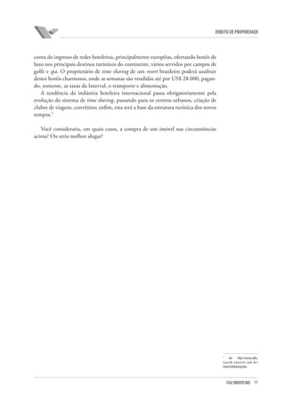 11FGV DIREITO RIO
direito de propriedade
conta do ingresso de redes hoteleiras, principalmente européias, ofertando hotéis de
luxo nos principais destinos turísticos do continente, vários servidos por campos de
golfe e spa. O proprietário de time sharing de um resort brasileiro poderá usufruir
destes hotéis charmosos, onde as semanas são vendidas até por US$ 28.000, pagan-
do, somente, as taxas da Interval, o transporte e alimentação.
A tendência da indústria hoteleira internacional passa obrigatoriamente pela
evolução do sistema de time sharing, passando para os centros urbanos, criação de
clubes de viagens, convênios; enfim, esta será a base da estrutura turística dos novos
tempos.5
Você consideraria, em quais casos, a compra de um imóvel nas circunstâncias
acima? Ou seria melhor alugar?
5
Em http://www.calfa-
tjacob-navarro.com.br/
time%20sharing.htm.
 