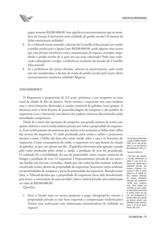 110FGV DIREITO RIO
direito de propriedade
pagar somente R$200.000,00. Isso significaria necessariamente que os mem-
bros da Granja A derivariam mais utilidade do prédio escolar? O sistema de
leilão maximizaria utilidade?
3.	 Se o tribunal tivesse mantido a decisão do Conselho Educacional em vender
o prédio escolar para a Igreja I por R$200.000,00, pode alguém estar acerto
que essa decisão interferiria com a maximização da riqueza, exemplo, impe-
dindo o prédio escolar de ir para seu uso mais valorizado? Pode uma realo-
cação subseqüente corrigir a ineficiência resultante da decisão do Conselho
Educacional?
4.	 Se a preferência das partes afetadas, adversa ou positivamente, pela venda
não são consideradas, a decisão de venda do prédio-escolar pela maior oferta
necessariamente maximiza utilidade? Riqueza?
Caso Gerador 56
O Requerente é proprietário de 2,8 acres7
próximos a um aeroporto na zona
rural da cidade do Rio de Janeiro. Neste terreno o requerente tem uma modesta
casa e vários barracões destinados à criação comercial de galinhas (uma granja). A
distância entre o final da pista de pouso/decolagem do aeroporto e dos prédios do
requerente (casa e barracões) está dentro dos padrões mínimos determinados pelas
autoridades competentes.
Desde de o início das operações do aeroporto, um grande número de aviões com
quatro turbinas e outros ainda maiores passam por sobre a propriedade do requeren-
te. Esses aviões passam tão próximos que muitas vezes arrancam as folhas mais velhas
das árvores do requerente. O ruído produzido pelos aviões é súbito e penetrante;
durante a noite o brilho das luzes dos aviões incide sobre a casa e os barracões do
requerente. Como consequência do ruído, o requerente teve que desistir da criação
de galinhas, já que, em apenas um dia, 10 galinhas morreram pela agitação causada
pelo ruído produzido pelos aviões e, ainda, a produção de ovos foi prejudicada.
O resultado foi a inviabilidade do uso da propriedade como criação comercial de
frangos e produção de ovos. O requerente é frequentemente privado de seu sono e
sua família está nervosa e irritadiça. Ainda que não tenha havido nenhum acidente,
envolvendo aviões, dentro da propriedade do requerente, houveram vários acidentes
nas proximidades do aeroporto e perto da propriedade do requerente. Baseado nestes
fatos, o Tribunal decidiu que a propriedade do requerente havia sido desvalorizada,
pois houve a constituição de uma servidão8
sobre o imóvel fixando uma indenização
no valor de R$200.000,00.
Questões:
1.	 Seria o Estado mais ou menos propenso a pegar (desapropriar, onerar) a
propriedade privada se não fosse requerida a compensação (indenização)?
Seriam estas realocações sem indenização maximizadoras de utilidade ou
riqueza?
6
CasobaseadoemUnitedStates
v. Causby. In: BARNES, DavidW.;
STOUT, Lynn A. Cases and Ma-
terials on Law and Economics.
West Publishing CO.,1992, p.13
7
Equivale a 4.046.856 m2
8
“Para Hely Lopes Meirelles,
a servidão administrativa ou
pública “é o ônus real de uso,
imposto pela administração à
propriedade particular, para
assegurar a realização e con-
servação de obras e serviços
públicos ou de utilidade pú-
blica, mediante indenização
dos prejuízos efetivamente
suportados pelo proprietário”.
“Cretella Júnior considera-a
como “direito público real
constituído por pessoa jurídica
de direito público sobre imóvel
do domínio privado para que
este, como prolongamento do
domínio público, possa atender
aos interesses coletivos”” apud
(RIZZARDO, Arnaldo. Direito das
Coisas, 3ª ed. Rio de Janeiro:
Forense, 2007, p.932)
 