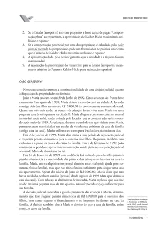 111FGV DIREITO RIO
direito de propriedade
2.	 Se o Estado (aeroporto) estivesse propenso e fosse capaz de pagar “compen-
sação plena” ao requerente, a aproximação de Kaldor-Hicks maximizaria uti-
lidade e riqueza?
3.	 Se a compensação potencial por uma desapropriação é calculada pelo valor
justo de mercado da propriedade, pode um formulador de política estar certo
que o critério de Kaldor-Hicks maximiza utilidade e riqueza?
4.	 A aproximação dada pelo decisor garantiu que a utilidade e a riqueza fossem
maximizadas?
5.	 A realocação da propriedade do requerente para o Estado (aeroporto) alcan-
çou os critérios de Pareto e Kaldor-Hicks para realocação superior?
Caso Gerador 69
Neste caso consideraremos a constitucionalidade de uma decisão judicial quanto
à disposição da propriedade no divórcio.
João e Maria casaram-se em 30 de Junho de 1992. Cinco crianças são frutos deste
casamento. Em agosto de 1998, Maria deixou a casa do casal na cidade A, levando
consigo dois dos filhos menores e R$10.000,00 da conta corrente conjunta do casal.
Quase um mês mais tarde, as outras três crianças foram viver com Maria em uma
pequena casa de três quartos na cidade B. Maria alugou a casa com contrato mensal
(renovável todo mês), sendo avisada pelo locador que o contrato não seria renova-
do após maio de 1999. As crianças, durante o período em que viviam com Maria,
permaneceram matriculadas nas escolas da vizinhança próximas da casa da família
(antiga casa do casal). Maria utilizava seu carro para levá-las à escola todos os dias.
Em 2 de janeiro de 1999, Maria deu início a um pedido de separação judicial
e requereu pensão alimentícia para o sustento dos filhos. Requereu, também, uso
exclusivo e a posse da casa e do carro da família. Em 9 de fevereiro de 1999, João
contestou os pedidos e apresentou reconvenção, onde pleiteava a separação judicial
acusando Maria de abandono do lar.
Em 16 de Fevereiro de 1999 uma audiência foi realizada para decidir quanto à
pensão alimentícia e a necessidade das partes e das crianças em ficarem na casa da
família. Maria, em seu depoimento pessoal afirmou estar recebendo ajuda governa-
mental (bolsa família), mas que não tinha fundos suficientes para alugar uma casa
ou apartamento. Apesar do salário de João de R$4.000,00, Maria disse que não
havia recebido nenhum auxílio (pensão) desde Agosto de 1998 (data que deixou a
casa do casal). Com relação as alternativas de moradia, Maria explicou que sua mãe
reside em uma pequena casa de três quartos, não oferecendo espaço suficiente para
sua família.
A decisão judicial concedeu a guarda provisória das crianças à Maria, determi-
nando que João pagasse pensão alimentícia de R$1.000,00 para o sustento dos
filhos, bem como pagasse o financiamento e os impostos incidentes na casa da
família. A decisão também deu à Maria o direito de usar a casa da família, assim
como, o carro da família.
9
Caso baseado em Pitsenberger
v. Pitsenberger. In: BARNES, Da-
vidW.;STOUT,LynnA.Casesand
MaterialsonLawandEconomics.
West Publishing CO.,1992, p.18
 