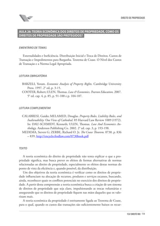 114FGV DIREITO RIO
direito de propriedade
Aula 26:Teoria Econômica dos Direitos de Propriedade, Como os
Direitos de Propriedade são Protegidos?
Ementário de Temas
Externalidades e Ineficiência. Distribuição Inicial e Troca de Direitos. Custos de
Transação e Impedimentos para Barganha. Teorema de Coase. O Nível dos Custos
de Transação e a Norma Legal Apropriada.
Leitura Obrigatória
BARZELI, Yoram. Economic Analysis of Property Rights. Cambridge University
Press. 1997. 2° ed, p. 3-15.
COOTER, Robert; ULEN, Thomas. Law & Economics. Pearson Education. 2007.
5° ed. cap. 4, p. 85, p. 91-100 e p. 104-107.
Leitura Complementar
CALABRESI, Guido; MELAMED, Douglas. Property Rules, Liability Rules, and
Inalienability: One View of Cathedral. 85 Harvard Law Review 1089 (1972).
In: DAU-SCHMIDT, Kenneth; ULEN, Thomas. Law And Economics An-
thology. Anderson Publishing Co. 2002. 2° ed. cap. 3, p. 193-198.
MEDEMA, Steven G; ZERBE, Richard O. Jr. The Coase Theorem. 0730. p. 836
– 839, http://encyclo.findlaw.com/0730book.pdf
Texto
A teoria econômica do direito de propriedade não tenta explicar o que a pro-
priedade significa, mas busca prever os efeitos de formas alternativas de normas
relacionadas ao direito de propriedade, especialmente os efeitos destas normas do
ponto de vista da eficiência e, quando possível, da distribuição.
Um dos objetivos da teoria econômica é verificar como os direitos de proprie-
dade influenciam na alocação de recursos, produtos e serviços escassos, buscando,
ainda, reconhecer quais os conflitos potenciais no exercício dos direitos de proprie-
dade. A partir desta compreensão a teoria econômica busca a criação de um sistema
de direitos de propriedade que seja claro, impulsionando as trocas voluntárias e
assegurando que os direitos de propriedade fiquem nas mãos daqueles que os valo-
rizam mais.
A teoria econômica da propriedade é estritamente ligada ao Teorema de Coase,
para o qual, quando os custos das transações são suficientemente baixos os recur-
 