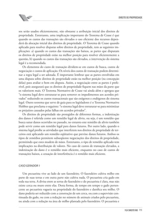 115FGV DIREITO RIO
direito de propriedade
sos serão usados eficientemente, não obstante a atribuição inicial dos direitos de
propriedade. Entretanto, uma implicação importante do Teorema de Coase é que
quando os custos das transações são elevados o uso eficiente dos recursos depen-
derá da alocação inicial dos direitos de propriedade. O Teorema de Coase quando
aplicado para resolver disputas sobre direitos de propriedade, tem as seguintes im-
plicações: a) quando os custos das transações são baixos, as partes que disputam
os direitos de propriedade estão na melhor posição para resolver eficientemente a
questão, b) quando os custos das transações são elevados, a intervenção do sistema
legal é a recomendada.
Os elementos do custo de transação dividem-se em custos de busca, custos de
negociação e custos de aplicação. Os níveis dos custos de transação podem determi-
nar a regra legal a ser adotada. É importante lembrar que as partes envolvidas em
uma disputa sobre direitos de propriedade estão na melhor posição (na concepção
delas) para avaliar o bem em disputa. Assim, a negociação entre as partes é prefe-
rível, pois assegurará que os direitos de propriedade fiquem nas mãos da parte que
os valorizem mais. O Teorema Normativo de Coase vai ainda além e apregoa que
“o sistema legal deve estruturar-se para remover os impedimentos aos acordos pri-
vados” reduzindo os custos transacionais que são exógenos e endógenos do sistema
legal. Outro teorema que serve de guia para os legisladores é o Teorema Normativo
Hobbes que proclama o seguinte: “o sistema legal deve estruturar-se para minimizar
os prejuízos causados pelas falhas em acordos privados”.
Os direitos de propriedade são protegidos de diferentes formas, a indenização
dos danos é referida como um remédio legal de alivio, ou seja, é um remédio que
busca sanar danos ocorridos no passado, no entanto este remédio de alivio também
pode servir como um remédio legal para danos futuros. Por outro lado, quando o
sistema legal proíbe as atividades que interferem nos direitos de propriedade de ter-
ceiros está aplicando um remédio eqüitativo que previne danos futuros. Ambos os
tipos de remédios permitem subseqüente negociações dos direitos de propriedade,
permitindo que estes mudem de mãos. Entretanto, o tipo de remédio aplicado tem
implicações na distribuição de valores. No caso de custos de transação elevados, a
indenização do dano é o remédio mais eficiente, enquanto no caso de custos de
transações baixos, a cessação de interferência é o remédio mais eficiente.
Caso Gerador 1
Um pecuarista vive ao lado de um fazendeiro. O fazendeiro cultiva milho em
parte de suas terras e em outra parte não cultiva nada. O pecuarista cria gado em
toda sua terra. A divisa entre as terras do fazendeiro e do pecuarista é clara, mas não
existe cerca ou muro entre elas. Desta forma, de tempo em tempo o gado perten-
cente ao pecuarista vagueia na propriedade do fazendeiro e danifica seu milho. O
dano poderia ser reduzido com a construção de um cerca, ou com a supervisão con-
tinuada do gado, ou com a redução no número de animais criados pelo pecuarista,
ou ainda com a redução na área de milho plantada pelo fazendeiro. O pecuarista e
 