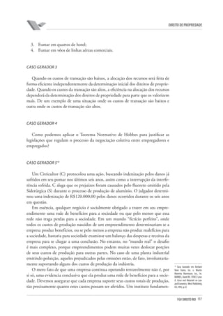 117FGV DIREITO RIO
direito de propriedade
3.	 Fumar em quartos de hotel;
4.	 Fumar em vôos de linhas aéreas comerciais.
Caso Gerador 3
Quando os custos de transação são baixos, a alocação dos recursos será feita de
forma eficiente independentemente da determinação inicial dos direitos de proprie-
dade. Quando os custos da transação são altos, a eficiência na alocação dos recursos
dependerá da determinação dos direitos de propriedade para parte que os valorizem
mais. De um exemplo de uma situação onde os custos de transação são baixos e
outra onde os custos de transação são altos.
Caso Gerador 4
Como podemos aplicar o Teorema Normativo de Hobbes para justificar as
legislações que regulam o processo da negociação coletiva entre empregadores e
empregados?
Caso Gerador 510
Um Citricultor (C) protocolou uma ação, buscando indenização pelos danos já
sofridos em seu pomar nos últimos seis anos, assim como a interrupção da interfe-
rência sofrida. C alega que os prejuízos foram causados pelo fluoreto emitido pela
Siderúrgica (S) durante o processo de produção de alumínio. O julgador determi-
nou uma indenização de R$120.000,00 pelos danos ocorridos durante os seis anos
em questão.
Em essência, qualquer negócio é socialmente obrigado a trazer em seu empre-
endimento uma rede de benefícios para a sociedade ou que pelo menos que essa
rede não traga perdas para a sociedade. Em um mundo “fictício perfeito”, onde
todos os custos de produção nascidos de um empreendimento determinariam se a
empresa produz benefícios, ou se pelo menos a empresa não produz malefícios para
a sociedade, bastaria para sociedade examinar um balanço das despesas e receitas da
empresa para se chegar a uma conclusão. No entanto, no “mundo real” o desafio
é mais complexo, porque empreendimentos podem muitas vezes deslocar porções
de seus custos de produção para outras partes. No caso de uma planta industrial
emitindo poluição, aqueles prejudicados pelas emissões estão, de fato, involuntaria-
mente suportando alguns dos custos de produção da indústria.
O mero fato de que uma empresa continua operando rentavelmente não é, por
si só, uma evidencia conclusiva que ela produz uma rede de benefícios para a socie-
dade. Devemos assegurar que cada empresa suporte seus custos totais de produção,
tão precisamente quanto estes custos possam ser aferidos. Um instituto fundamen-
10
Caso baseado em Orchard
View Farms, Inc. v. Martin
Marietta Aluminum, Inc.. In:
BARNES, David W.; STOUT, Lynn
A. Cases and Materials on Law
and Economics.West Publishing
CO.,1992, p.22
 