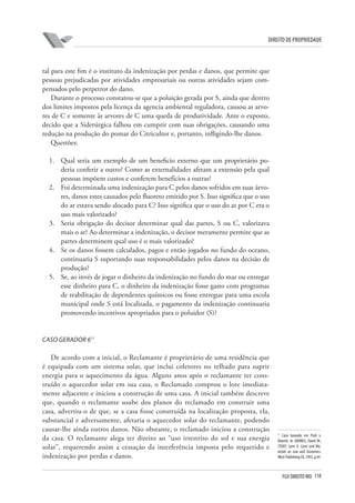 118FGV DIREITO RIO
direito de propriedade
tal para este fim é o instituto da indenização por perdas e danos, que permite que
pessoas prejudicadas por atividades empresariais ou outras atividades sejam com-
pensados pelo perpetror do dano.
Durante o processo constatou-se que a poluição gerada por S, ainda que dentro
dos limites impostos pela licença da agencia ambiental reguladora, causou as arvo-
res de C e somente às arvores de C uma queda de produtividade. Ante o exposto,
decido que a Siderúrgica falhou em cumprir com suas obrigações, causando uma
redução na produção do pomar do Citricultor e, portanto, infligindo-lhe danos.
Questões:
1.	 Qual seria um exemplo de um beneficio externo que um proprietário po-
deria conferir a outro? Como as externalidades afetam a extensão pela qual
pessoas impõem custos e conferem benefícios a outras?
2.	 Foi determinada uma indenização para C pelos danos sofridos em suas árvo-
res, danos estes causados pelo fluoreto emitido por S. Isso significa que o uso
do ar estava sendo alocado para C? Isso significa que o uso do ar por C era o
uso mais valorizado?
3.	 Seria obrigação do decisor determinar qual das partes, S ou C, valorizava
mais o ar? Ao determinar a indenização, o decisor meramente permite que as
partes determinem qual uso é o mais valorizado?
4.	 Se os danos fossem calculados, pagos e então jogados no fundo do oceano,
continuaria S suportando suas responsabilidades pelos danos na decisão de
produção?
5.	 Se, ao invés de jogar o dinheiro da indenização no fundo do mar ou entregar
esse dinheiro para C, o dinheiro da indenização fosse gasto com programas
de reabilitação de dependentes químicos ou fosse entregue para uma escola
municipal onde S está localizada, o pagamento da indenização continuaria
promovendo incentivos apropriados para o poluidor (S)?
Caso Gerador 611
De acordo com a inicial, o Reclamante é proprietário de uma residência que
é equipada com um sistema solar, que inclui coletores no telhado para suprir
energia para o aquecimento da água. Alguns anos após o reclamante ter cons-
truído o aquecedor solar em sua casa, o Reclamado comprou o lote imediata-
mente adjacente e iniciou a construção de uma casa. A inicial também descreve
que, quando o reclamante soube dos planos do reclamado em construir uma
casa, advertiu-o de que, se a casa fosse construída na localização proposta, ela,
substancial e adversamente, afetaria o aquecedor solar do reclamante, podendo
causar-lhe ainda outros danos. Não obstante, o reclamado iniciou a construção
da casa. O reclamante alega ter direito ao “uso irrestrito do sol e sua energia
solar”, requerendo assim a cessação da interferência imposta pelo requerido e
indenização por perdas e danos.
11
Caso baseado em Prah v.
Maretti. In: BARNES, David W.;
STOUT, Lynn A. Cases and Ma-
terials on Law and Economics.
West Publishing CO.,1992, p.44
 