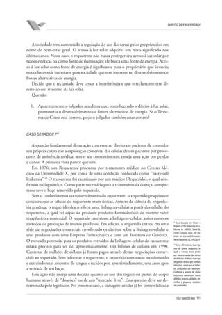119FGV DIREITO RIO
direito de propriedade
A sociedade tem aumentado a regulação do uso das terras pelos proprietários em
nome do bem-estar geral. O acesso à luz solar adquiriu um novo significado nos
últimos anos. Neste caso, o requerente não busca proteger seu acesso à luz solar por
razões estéticas ou como fonte de iluminação; ele busca uma fonte de energia. Aces-
so à luz solar como fonte de energia é significante para o proprietário que investiu
nos coletores de luz solar e para sociedade que tem interesse no desenvolvimento de
fontes alternativas de energia.
Decido que o reclamado deve cessar a interferência e que o reclamante tem di-
reito ao uso irrestrito da luz solar.
Questão:
1.	 Aparentemente o julgador acreditou que, reconhecendo o direito à luz solar,
promoveria o desenvolvimento de fontes alternativas de energia. Se o Teore-
ma de Coase está correto, pode o julgador também estar correto?
Caso Gerador 712
A questão fundamental desta ação concerne ao direito do paciente de controlar
seu próprio corpo e se a exploração comercial das células de um paciente por prove-
dores de assistência médica, sem o seu consentimento, enseja uma ação por perdas
e danos. A primeira vista parece que sim.
Em 1976, um Requerente procurou por tratamento médico no Centro Mé-
dico da Universidade X, por conta de uma condição conhecida como “hairy-cell
leukemia”.13
O requerente foi examinado por um médico (Requerido), o qual con-
firmou o diagnóstico. Como parte necessária para o tratamento da doença, o reque-
rente teve o baço removido pelo requerido.
Sem o conhecimento ou consentimento do requerente, o requerido pesquisou e
concluiu que as células do requerente eram únicas. Através da ciência da engenha-
ria genética, o requerido desenvolveu uma linhagem-celular a partir das células do
requerente, a qual foi capaz de produzir produtos farmacêuticos de enorme valor
terapêutico e comercial. O requerido patenteou a linhagem-celular, assim como os
métodos de produção de muitos produtos. Em adição, o requerido entrou em uma
série de negociações comerciais envolvendo os direitos sobre a linhagem-celular e
seus produtos com uma Empresa Farmacêutica e com um Instituto de Genética.
O mercado potencial para os produtos extraídos da linhagem-celular do requerente
estava previsto para ser de, aproximadamente, três bilhões de dólares em 1990.
Centenas de milhões de dólares já foram pagos através destas negociações comer-
ciais ao requerido. Sem informar o requerente, o requerido continuou monitorando
e extraindo suas amostras de sangue e tecidos por, aproximadamente, sete anos após
a retirada de seu baço.
Esta ação não enseja uma decisão quanto ao uso dos órgãos ou partes do corpo
humano através de “doações” ou de um “mercado livre”. Essa questão deve ser de-
terminada pelo legislador. No presente caso, a linhagem-celular já foi comercializada
12
Caso baseado em Moore v.
Regents ofThe University of Ca-
lifornia. In: BARNES, David W.;
STOUT, Lynn A. Cases and Ma-
terials on Law and Economics.
West Publishing CO.,1992, p.79
13
Hairy-cell leukemia é um tipo
raro de câncer sanguíneo, no
qual, a medula óssea produz
um número acima do normal
de linfócitos (linfócito é um tipo
de glóbulo branco que combate
infecções), sendo que os linfóci-
tos produzidos são “anormais”.
Conforme o numero de células
leucêmicas aumentam, menos
glóbulos brancos, glóbulos ver-
melhos e plaquetas saudáveis
são produzidos.
 