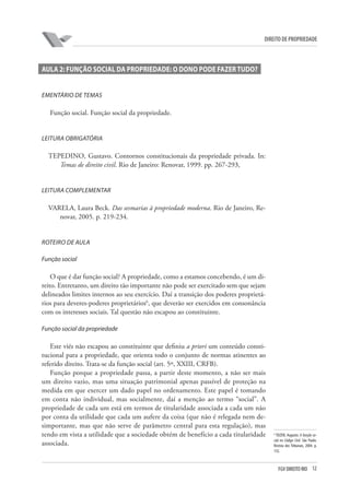 12FGV DIREITO RIO
direito de propriedade
AULA 2: FUNÇÃO SOCIAL DA PROPRIEDADE: O DONO PODE FAZER TUDO?
Ementário de temas
Função social. Função social da propriedade.
Leitura obrigatória
TEPEDINO, Gustavo. Contornos constitucionais da propriedade privada. In:
Temas de direito civil. Rio de Janeiro: Renovar, 1999. pp. 267-293,
Leitura complementar
VARELA, Laura Beck. Das sesmarias à propriedade moderna. Rio de Janeiro, Re-
novar, 2005. p. 219-234.
Roteiro de aula
Função social
O que é dar função social? A propriedade, como a estamos concebendo, é um di-
reito. Entretanto, um direito tão importante não pode ser exercitado sem que sejam
delineados limites internos ao seu exercício. Daí a transição dos poderes proprietá-
rios para deveres-poderes proprietários6
, que deverão ser exercidos em consonância
com os interesses sociais. Tal questão não escapou ao constituinte.
Função social da propriedade
Este viés não escapou ao constituinte que definiu a priori um conteúdo consti-
tucional para a propriedade, que orienta todo o conjunto de normas atinentes ao
referido direito. Trata-se da função social (art. 5º, XXIII, CRFB).
Função porque a propriedade passa, a partir deste momento, a não ser mais
um direito vazio, mas uma situação patrimonial apenas passível de proteção na
medida em que exercer um dado papel no ordenamento. Este papel é tomando
em conta não individual, mas socialmente, daí a menção ao termo “social”. A
propriedade de cada um está em termos de titularidade associada a cada um não
por conta da utilidade que cada um aufere da coisa (que não é relegada nem de-
simportante, mas que não serve de parâmetro central para esta regulação), mas
tendo em vista a utilidade que a sociedade obtém de benefício a cada titularidade
associada.
6
TEIZEN, Augusto. A função so-
cial no Código Civil. São Paulo:
Revista dos Tribunais, 2004. p.
132.
 
