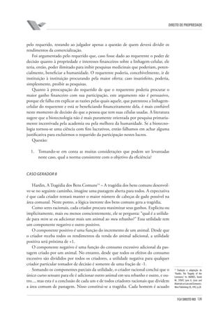 120FGV DIREITO RIO
direito de propriedade
pelo requerido, restando ao julgador apenas a questão de quem deverá dividir os
rendimentos da comercialização.
Foi argumentado pelo requerido que, caso fosse dado ao requerente o poder de
decisão quanto à propriedade e interesses financeiros sobre a linhagem-celular, ele
teria, então, poder ilimitado para inibir pesquisas medicinais que poderiam, poten-
cialmente, beneficiar a humanidade. O requerente poderia, concebivelmente, ir de
instituição à instituição procurando pela maior oferta; caso insatisfeito, poderia,
simplesmente, proibir as pesquisas.
Quanto à preocupação do requerido de que o requerente poderia procurar o
maior ganho financeiro com sua participação, este argumento não é persuasivo,
porque ele falha em explicar as razões pelas quais aquele, que patenteou a linhagem-
celular do requerente e está se beneficiando financeiramente dela, é mais confiável
neste momento de decisão do que a pessoa que tem suas células usadas. A literatura
sugere que a biotecnologia não é mais puramente orientada por pesquisa primaria-
mente incentivada pela academia ou pela melhora da humanidade. Se a biotecno-
logia tornou-se uma ciência com fins lucrativos, então falhamos em achar alguma
justificativa para excluirmos o requerido da participação nestes lucros.
Questão:
1.	 Tomando-se em conta as muitas considerações que podem ser levantadas
neste caso, qual a norma consistente com o objetivo da eficiência?
Caso Gerador 8
Hardin, A Tragédia dos Bens Comuns14
– A tragédia dos bens comuns desenvol-
ve-se no seguinte caminho, imagine uma pastagem aberta para todos. A expectativa
é que cada criador tentará manter o maior número de cabeças de gado possível na
área comunal. Neste ponto, a lógica inerente dos bens comuns gera a tragédia.
Como seres racionais, cada criador procura maximizar seus ganhos. Explicita ou
implicitamente, mais ou menos conscientemente, ele se pergunta: “qual é a utilida-
de para mim se eu adicionar mais um animal ao meu rebanho?” Essa utilidade tem
um componente negativo e outro positivo.
O componente positivo é uma função do incremento de um animal. Desde que
o criador receba todos os rendimentos da venda do animal adicional, a utilidade
positiva será próxima de +1.
O componente negativo é uma função do consumo excessivo adicional da pas-
tagem criado por um animal. No entanto, desde que todos os efeitos do consumo
excessivo são divididos por todos os criadores, a utilidade negativa para qualquer
criador particular tomador de decisão é somente de uma fração de -1.
Somando os componentes parciais da utilidade, o criador racional conclui que o
único curso sensato para ele é adicionar outro animal em seu rebanho e outro, e ou-
tro..., mas esta é a conclusão de cada um e de todos criadores racionais que dividem
a área comum de pastagem. Nisso constitui-se a tragédia. Cada homem é acuado
14
Tradução e adaptação de
“Hardin, The Tragedy of the
Commons.” In: BARNES, David
W.; STOUT, Lynn A. Cases and
MaterialsonLawandEconomics.
West Publishing CO.,1992, p.28
 