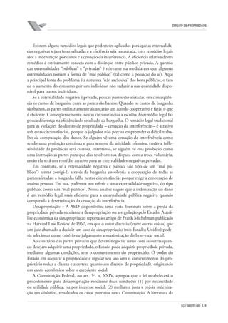124FGV DIREITO RIO
direito de propriedade
Existem alguns remédios legais que podem ser aplicados para que as externalida-
des negativas sejam internalizadas e a eficiência seja restaurada, estes remédios legais
são: a indenização por danos e a cessação da interferência. A eficiência relativa destes
remédios é estritamente conecta com a distinção entre público-privado. A questão
das externalidades “públicas” e “privadas” é relevante na medida em que algumas
externalidades tomam a forma de “mal público” (tal como a poluição do ar). Aqui
a principal fonte do problema é a natureza “não exclusiva” dos bens públicos, o fato
de o aumento do consumo por um indivíduo não reduzir a sua quantidade dispo-
nível para outros indivíduos.
Se a externalidade negativa é privada, poucas partes são afetadas, em conseqüên-
cia os custos de barganha entre as partes são baixos. Quando os custos de barganha
são baixos, as partes ordinariamente alcançarão um acordo cooperativo e farão o que
é eficiente. Conseqüentemente, nestas circunstâncias a escolha do remédio legal faz
pouca diferença na eficiência do resultado da barganha. O remédio legal tradicional
para as violações do direito de propriedade – cessação da interferência – é atrativo
sob estas circunstâncias, porque o julgador não precisa empreender o difícil traba-
lho da computação dos danos. Se alguém vê uma cessação de interferência como
sendo uma proibição contínua e para sempre da atividade ofensiva, então a infle-
xibilidade da proibição será custosa, entretanto, se alguém vê essa proibição como
uma instrução as partes para que elas resolvam sua disputa com a troca voluntária,
então ela será um remédio atrativo para as externalidades negativas privadas.
Em contraste, se a externalidade negativa é publica (do tipo de um “mal pú-
blico”) tentar corrigi-la através de barganha envolveria a cooperação de todas as
partes afetadas, a barganha falha nestas circunstâncias porque exige a cooperação de
muitas pessoas. Em sua, podemos nos referir a uma externalidade negativa, do tipo
público, como um “mal público”. Nossa análise sugere que a indenização do dano
é um remédio legal mais eficiente para a externalidade pública negativa quando
comparada à determinação da cessação da interferência.
Desapropriação – A AED disponibiliza uma vasta literatura sobre a perda da
propriedade privada mediante a desapropriação ou a regulação pelo Estado. A aná-
lise econômica da desapropriação reporta ao artigo de Frank Michelman publicado
na Harvard Law Review de 1967, em que o autor discutiu (entre outras coisas) que
um juiz chamado a decidir um caso de desapropriação (nos Estados Unidos) pode-
ria selecionar como critério de julgamento a maximização do bem-estar social.
Ao contrário das partes privadas que devem negociar umas com as outras quan-
do desejam adquirir uma propriedade, o Estado pode adquirir propriedade privada,
mediante algumas condições, sem o consentimento do proprietário. O poder do
Estado em adquirir a propriedade e regular seu uso sem o consentimento do pro-
prietário reduz a clareza e a certeza quanto aos direitos de propriedade, originando
um custo econômico sobre o excedente social.
A Constituição Federal, no art. 5o
, n. XXIV, apregoa que a lei estabelecerá o
procedimento para desapropriação mediante duas condições (1) por necessidade
ou utilidade pública, ou por interesse social, (2) mediante justa e prévia indeniza-
ção em dinheiro, ressalvados os casos previstos nesta Constituição. A literatura da
 