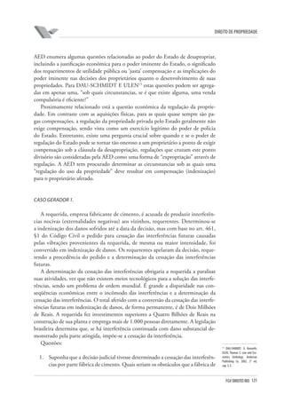 125FGV DIREITO RIO
direito de propriedade
AED enumera algumas questões relacionadas ao poder do Estado de desapropriar,
incluindo a justificação econômica para o poder iminente do Estado, o significado
dos requerimentos de utilidade pública ou ‘justa’ compensação e as implicações do
poder iminente nas decisões dos proprietários quanto o desenvolvimento de suas
propriedades. Para DAU-SCHMIDT E ULEN15
estas questões podem ser agrega-
das em apenas uma, “sob quais circunstancias, se é que existe alguma, uma venda
compulsória é eficiente?”
Proximamente relacionado está a questão econômica da regulação da proprie-
dade. Em contraste com as aquisições físicas, para as quais quase sempre são pa-
gas compensações, a regulação da propriedade privada pelo Estado geralmente não
exige compensação, sendo vista como um exercício legítimo do poder de polícia
do Estado. Entretanto, existe uma pergunta crucial sobre quando e se o poder de
regulação do Estado pode se tornar tão oneroso a um proprietário a ponto de exigir
compensação sob a cláusula da desapropriação, regulações que cruzam este ponto
divisório são consideradas pela AED como uma forma de “expropriação” através de
regulação. A AED tem procurado determinar as circunstancias sob as quais uma
“regulação do uso da propriedade” deve resultar em compensação (indenização)
para o proprietário afetado.
Caso Gerador 1.
A requerida, empresa fabricante de cimento, é acusada de produzir interferên-
cias nocivas (externalidades negativas) aos vizinhos, requerentes. Determinou-se
a indenização dos danos sofridos até a data da decisão, mas com base no art. 461,
§1 do Código Civil o pedido para cessação das interferências futuras causadas
pelas vibrações provenientes da requerida, de mesma ou maior intensidade, foi
convertido em indenização de danos. Os requerentes apelaram da decisão, reque-
rendo a procedência do pedido e a determinação da cessação das interferências
futuras.
A determinação da cessação das interferências obrigaria a requerida a paralisar
suas atividades, vez que não existem meios tecnológicos para a solução das interfe-
rências, sendo um problema de ordem mundial. É grande a disparidade nas con-
seqüências econômicas entre o incômodo das interferências e a determinação da
cessação das interferências. O total aferido com a conversão da cessação das interfe-
rências futuras em indenização de danos, de forma permanente, é de Dois Milhões
de Reais. A requerida fez investimentos superiores a Quatro Bilhões de Reais na
construção de sua planta e emprega mais de 1.000 pessoas diretamente. A legislação
brasileira determina que, se há interferência continuada com dano substancial de-
monstrado pela parte atingida, impõe-se a cessação da interferência.
Questões:
1.	 Suponha que a decisão judicial tivesse determinado a cessação das interferên-
cias por parte fábrica de cimento. Quais seriam os obstáculos que a fábrica de
15
DAU-SHIMIDT, G Kenneth;
ULEN, Thomas S. Law and Eco-
nomics Anthology. Anderson
Publishing Co. 2002. 2° ed.
cap. 3, E.
 