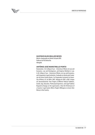 127FGV DIREITO RIO
direito de propriedade
GUSTAVO KLOH MULLER NEVES
MestreedoutorandoemDireitoCivilpelaUERJ.
ProfessordaFGVDireitoRio.
Advogado.
Antônio José Maristrello Porto
Doutorando, J.S.D, College of Law – University of Illinois em Law and
Economics, Law and Development, and Empirical Methods in Law.
LL.M, College of Law – University of Illinois, em Law and Economics,
and Comparative Legal Institutions. Graduado em direito pela Funda-
ção de Ensino Octávio Bastos. Foi Pesquisador Assistente da Univer-
sity of Illinois, US, de 2004 a 2007. Advogou de 2001 a 2003. Artigos
em desenvolvimento: How People of Different Political Traditions,
Gender, Age, Education, Professional Experience, and Legal Tradition
Respond to Changes on the Legal System; e How the Performance of
a Country’s Legal System Affects People’s Willingness to Invest their
Money in that Country.
 