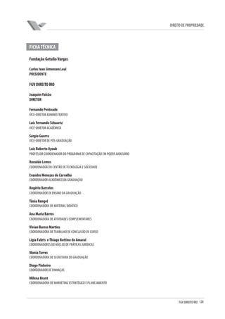 128FGV DIREITO RIO
direito de propriedade
FICHATÉCNICA
Fundação GetulioVargas
Carlos Ivan Simonsen Leal
PRESIDENTE
FGV DIREITO RIO
Joaquim Falcão
DIRETOR
Fernando Penteado
VICE-DIRETOR ADMINISTRATIVO
Luís Fernando Schuartz
VICE-DIRETOR ACADÊMICO
Sérgio Guerra
VICE-DIRETOR DE PÓS-GRADUAÇÃO
Luiz Roberto Ayoub
PROFESSOR COORDENADOR DO PROGRAMA DE CAPACITAÇÃO EM PODER JUDICIÁRIO
Ronaldo Lemos
Coordenador do Centro deTecnologia e Sociedade
Evandro Menezes de Carvalho
COORDENADOR ACADÊMICO DA GRADUAÇÃO
Rogério Barcelos
COORDENADOR DE ENSINO DA GRADUAÇÃO
Tânia Rangel
COORDENADORA DE MATERIAL DIDÁTICO
Ana Maria Barros
COORDENADORA DE ATIVIDADES COMPLEMENTARES
Vivian Barros Martins
COORDENADORA DETRABALHO DE CONCLUSÃO DE CURSO
Lígia Fabris eThiago Bottino do Amaral
COORDENADORes DO NÚCLEO DE PRÁTICAS JURÍDICAS
WaniaTorres
COORDENADORA DE SECRETARIA DE GRADUAÇÃO
Diogo Pinheiro
COORDENADOR DE FINANÇAS
Milena Brant
COORDENADORA DE MARKETING ESTRATÉGICO E PLANEJAMENTO
 