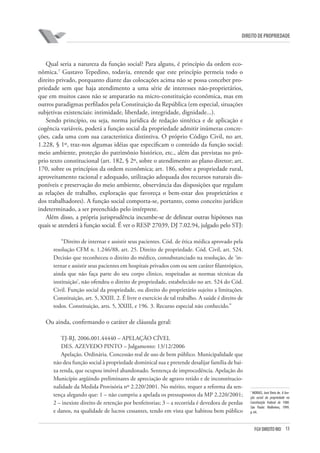 13FGV DIREITO RIO
direito de propriedade
Qual seria a natureza da função social? Para alguns, é princípio da ordem eco-
nômica.7
Gustavo Tepedino, todavia, entende que este princípio permeia todo o
direito privado, porquanto diante das colocações acima não se possa conceber pro-
priedade sem que haja atendimento a uma série de interesses não-proprietários,
que em muitos casos não se ampararão na micro-constituição econômica, mas em
outros paradigmas perfilados pela Constituição da República (em especial, situações
subjetivas existenciais: intimidade, liberdade, integridade, dignidade...).
Sendo princípio, ou seja, norma jurídica de redação sintética e de aplicação e
cogência variáveis, poderá a função social da propriedade admitir inúmeras concre-
ções, cada uma com sua característica distintiva. O próprio Código Civil, no art.
1.228, § 1º, traz-nos algumas idéias que especificam o conteúdo da função social:
meio ambiente, proteção do patrimônio histórico, etc., além das previstas no pró-
prio texto constitucional (art. 182, § 2º, sobre o atendimento ao plano diretor; art.
170, sobre os princípios da ordem econômica; art. 186, sobre a propriedade rural,
aproveitamento racional e adequado, utilização adequada dos recursos naturais dis-
poníveis e preservação do meio ambiente, observância das disposições que regulam
as relações de trabalho, exploração que favoreça o bem-estar dos proprietários e
dos trabalhadores). A função social comporta-se, portanto, como conceito jurídico
indeterminado, a ser preenchido pelo intérprete.
Além disso, a própria jurisprudência incumbe-se de delinear outras hipóteses nas
quais se atenderá à função social. É ver o RESP 27039, DJ 7.02.94, julgado pelo STJ:
“Direito de internar e assistir seus pacientes. Cód. de ética médica aprovado pela
resolução CFM n. 1.246/88, art. 25. Direito de propriedade. Cód. Civil, art. 524.
Decisão que reconheceu o direito do médico, consubstanciado na resolução, de ‘in-
ternar e assistir seus pacientes em hospitais privados com ou sem caráter filantrópico,
ainda que não faça parte do seu corpo clinico, respeitadas as normas técnicas da
instituição’, não ofendeu o direito de propriedade, estabelecido no art. 524 do Cód.
Civil. Função social da propriedade, ou direito do proprietário sujeito a limitações.
Constituição, art. 5, XXIII. 2. É livre o exercício de tal trabalho. A saúde é direito de
todos. Constituição, arts. 5, XXIII, e 196. 3. Recurso especial não conhecido.”
Ou ainda, confirmando o caráter de cláusula geral:
TJ-RJ, 2006.001.44440 – APELAÇÃO CÍVEL
DES. AZEVEDO PINTO – Julgamento: 13/12/2006
Apelação. Ordinária. Concessão real de uso de bem público. Municipalidade que
não deu função social à propriedade dominical sua e pretende desalijar família de bai-
xa renda, que ocupou imóvel abandonado. Sentença de improcedência. Apelação do
Município argüindo preliminares de apreciação de agravo retido e de inconstitucio-
nalidade da Medida Provisória nº 2.220/2001. No mérito, requer a reforma da sen-
tença alegando que: 1 – não cumpriu a apelada os pressupostos da MP 2.220/2001;
2 – inexiste direito de retenção por benfeitorias; 3 – a recorrida é devedora de perdas
e danos, na qualidade de lucros cessantes, tendo em vista que habitou bem público
7
MORAIS, José Diniz de. A fun-
ção social da propriedade na
Constituição Federal de 1988.
São Paulo: Malheiros, 1999.
p. 64.
 