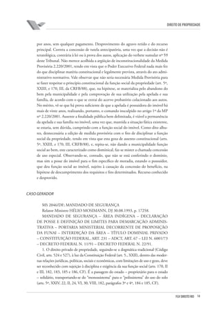 14FGV DIREITO RIO
direito de propriedade
por anos, sem qualquer pagamento. Desprovimento do agravo retido e do recurso
principal. Correta a concessão de tutela antecipatória, uma vez que a decisão não é
teratológica, contrária à lei ou à prova dos autos, aplicação do verbete sumular nº 59
deste Tribunal. Não merece acolhida a argüição de inconstitucionalidade da Medida
Provisória 2.220/2001, tendo em vista que o Poder Executivo Federal nada mais fez
do que disciplinar matéria constitucional e legalmente prevista, através do ato admi-
nistrativo normativo. Vale observar que não seria necessária Medida Provisória para
se fazer respeitar o princípio constitucional da função social da propriedade (art. 5º,
XXIII, e 170, III, da CRFB/88), que, na hipótese, se materializa pelo abandono do
bem pela municipalidade e pela comprovação de sua utilização pela apelada e sua
família, de acordo com o que se extrai do acervo probatório colacionado aos autos.
No mérito, vê-se que há prova suficiente de que a apelada é possuidora do imóvel há
mais de vinte anos, realizando, portanto, o comando insculpido no artigo 1º da MP
nº 2.220/2001. Ausente a finalidade pública bem delimitada, é viável a permanência
da apelada e sua família no imóvel, uma vez que, mantida a situação fática existente,
se estaria, sem dúvida, cumprindo com a função social do imóvel. Como dito alhu-
res, desnecessária a edição de medida provisória com o fito de disciplinar a função
social da propriedade, tendo em vista que esta goza de assento constitucional (arts.
5º, XXIII, e 170, III, CRFB/88), e, repita-se, não dando a municipalidade função
social ao bem, este caracterizado como dominical, faz-se mister a chamada concessão
de uso especial. Observando-se, contudo, que não se está conferindo o domínio,
mas sim a posse do imóvel para o fim específico de moradia, estando o possuidor,
que deu função social ao imóvel, sujeito à cassação da concessão do benefício, na
hipótese de descumprimento dos requisitos e fins determinados. Recurso conhecido
e desprovido.
CASO GERADOR
MS 2046/DF; MANDADO DE SEGURANÇA
Relator Ministro HÉLIO MOSIMANN, DJ 30.08.1993, p. 17258.
MANDADO DE SEGURANÇA – ÁREA INDÍGENA – DECLARAÇÃO
DE POSSE E DEFINIÇÃO DE LIMITES PARA DEMARCAÇÃO ADMINIS-
TRATIVA – PORTARIA MINISTERIAL DECORRENTE DE PROPOSIÇÃO
DA FUNAI – INTERDIÇÃO DA ÁREA – TÍTULO DOMINIAL PRIVADO
– CONSTITUIÇÃO FEDERAL, ART. 231 – ADCT, ART. 67 – LEI N. 6001/73
– DECRETO FEDERAL N. 11/91 – DECRETO FEDERAL N. 22/91.
1. O direito privado de propriedade, seguindo-se a dogmática tradicional (Código
Civil, arts. 524 e 527), à luz da Constituição Federal (art. 5., XXII), dentro das moder-
nas relações jurídicas, políticas, sociais e econômicas, com limitações de uso e gozo, deve
ser reconhecido com sujeição à disciplina e exigência da sua função social (arts. 170, II
e III, 182, 183, 185 e 186, CF). É a passagem do estado – proprietário para o estado
– solidário, transportando-se do “monossistema” para o “polissistema” do uso do solo
(arts. 5º, XXIV, 22, II, 24, VI, 30, VIII, 182, parágrafos 3º e 4º, 184 e 185, CF).
 