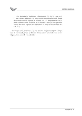 15FGV DIREITO RIO
direito de propriedade
2. Na “área indígena” estabelecida o dominialidade (art. 20, XI, e 231, CF),
a União é nula – proprietária e os índios, situam-se como usufrutuários, ficando
excepcionado o direito adquirido do particular (art. 231, parágrafos 6º e 7º, CF),
porém, com a inafastável necessidade de ser verificada a habitação de ocupação tra-
dicional dos índios, seguindo-se a demarcatória no prazo de cinco anos (art. 67,
ADCT). (...).”
Na situação acima, entendeu o STJ que, se os não-indígenas cumprem a função
social da propriedade, devem ser deixados dentro de terra demarcada como reserva
indígena. Você concorda com a decisão?
 