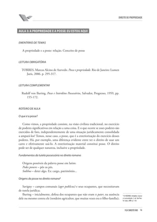 16FGV DIREITO RIO
direito de propriedade
AULA 3: A PROPRIEDADE E A POSSE: EU ESTOU AQUI
Ementário de temas
A propriedade e a posse: relação. Conceito de posse
Leitura obrigatória
TORRES, Marcos Alcino de Azevedo. Posse e propriedade. Rio de Janeiro: Lumen
Juris, 2006. p. 295-317.
LEITURA COMPLEMENTAR
Rudolf von Ihering, Posse e Interditos Possessórios, Salvador, Progresso, 1959, pp.
155-172.
ROTEIRO DE AULA
O que é a posse?
Como vimos, a propriedade consiste, na visão civilista tradicional, no exercício
de poderes significativos em relação a uma coisa. E o que ocorre se esses poderes são
exercidos de fato, independentemente de uma situação juridicamente consolidada
a ampará-los? Temos, nesse caso, a posse, que é a exteriorização do exercício desses
poderes. Há, por exemplo, uma diferença evidente entre ter o direito de usar um
carro e efetivamente usá-lo. A exteriorização material constitui posse. O direito
pode ser de qualquer natureza, inclusive a propriedade.
Fundamentos da tutela possessória no direito romano
Origens possíveis da palavra posse em latim:
Pedes ponere – pôr os pés.
Sedibus – deter algo. Ex: cargo, patrimônio...
Origens da posse no direito romano8
Savigny – campos comunais (ager publicus) e seus ocupantes, que necessitavam
de tutela jurídica;
Ihering – inicialmente, defesa dos ocupantes que não eram o pater, na ausência
dele ou mesmo contra ele (rendeiro agricultor, que muitas vezes era o filho-família);
8
Cf. REZENDE, Astolpho. A posse
e a sua proteção. 2. ed. São Pau-
lo: Lejus, 2000. p. 1-26.
 