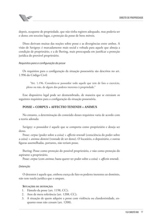 17FGV DIREITO RIO
direito de propriedade
depois, ocupante de propriedade, que não tinha registro adequado, mas poderia ser
o dono; em terceiro lugar, a proteção da posse de bens móveis.
Disso derivam muitas das noções sobre posse e as divergências entre ambos. A
visão de Savignyc é marcadamente mais social e voltada para aquele que almeja a
condição de proprietário, e a de Ihering, mais preocupada em justificar a proteção
jurídica do provável proprietário.
Requisitos para a configuração da posse
Os requisitos para a configuração da situação possessória são descritos no art.
1.996 do Código Civil:
“Art. 1.196. Considera-se possuidor todo aquele que tem de fato o exercício,
pleno ou não, de algum dos poderes inerentes à propriedade.”
Esse dispositivo legal pode ser desmembrado, de maneira que se extraiam os
seguintes requisitos para a configuração da situação possessória.
POSSE = CORPUS + AFFECTIO TENENDI + ANIMUS
No entanto, a determinação do conteúdo desses requisitos varia de acordo com
a teoria adotada:
Savigny: o possuidor é aquele que se comporta como proprietário e deseja ser
dono.
Posse: corpus (poder sobre a coisa) + affectio tenendi (consciência do poder sobre
a coisa) + animus domini (vontade de ser dono). O locatário, o depositário, e outras
figuras assemelhadas, portanto, não teriam posse.
Ihering: Posse como proteção do possível proprietário, e não como proteção do
aspirante a proprietário.
Posse: corpus (com animus; basta querer ter poder sobre a coisa) + affectio tenendi.
Detenção
O detentor é aquele que, embora exerça de fato os poderes inerentes ao domínio,
não tem tutela jurídica que o ampare.
Situações de detenção:
1.	 Fâmulo da posse (art. 1198, CC);
2.	 Atos de mera tolerância (art. 1208, CC);
3.	 A situação de quem adquire a posse com violência ou clandestinidade, en-
quanto essas não cessam (art. 1208).
 