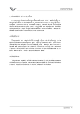 18FGV DIREITO RIO
direito de propriedade
A relação da posse com a propriedade
A posse, como situação de fato correlacionada, surge como a aparência dos po-
deres proprietários, ou se amparando na intenção de ser dono, ou na provável pro-
priedade. No entanto, tem-se constatado cada vez mais que a visão iheringuiana
não foi capaz de antever atritos entre o proprietário não-possuidor e o possuidor
não-proprietário, a quem Ihering imaginava falecer proteção jurídica. Na nossa so-
ciedade, todavia, não é possível ignorar essa perspectiva.
CASO GERADOR 1
Um possuidor tem o seu imóvel desocupado à força, pois alegadamente estaria
ocupando área de propriedade do poder público. Processa o poder público, que
alega ser legítimo possuidor do bem, buscando voltar a possuir o bem. Ao ser ques-
tionado pelo magistrado, o representante de Administração admite que, conquanto
seja proprietário, não sabe ao certo qual área possui, nem de qual modo são exerci-
dos os poderes sobre a coisa. A administração tem posse?
CASO GERADOR 2
Transitado em julgado o acórdão que determina o despejo de locatário, o mesmo
não é efetivado pelo locador, que deixa o processo parado. O despejado tampouco
reinicia o pagamento do aluguel. Tem posse o sucumbente da ação?
 