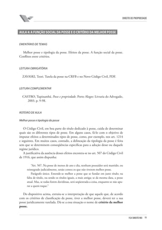 19FGV DIREITO RIO
direito de propriedade
AULA 4: A FUNÇÃO SOCIAL DA POSSE E O CRITÉRIO DA MELHOR POSSE
Ementário de temas
Melhor posse e tipologia da posse. Efeitos da posse. A função social da posse.
Conflitos entre critérios.
Leitura obrigatória
ZAVASKI, Teori. Tutela da posse na CRFB e no Novo Código Civil, PDF.
Leitura complementar
CASTRO, Tupinambá. Posse e propriedade. Porto Alegre: Livraria do Advogado,
2003. p. 9-98.
ROTEIRO DE AULA
Melhor posse e tipologia da posse
O Código Civil, em boa parte do título dedicado à posse, cuida de determinar
quais são os diferentes tipos de posse. Em alguns casos, fá-lo com o objetivo de
imputar efeitos a determinados tipos de posse, como, por exemplo, nos art. 1214
e seguintes. Em muitos casos, contudo, a delineação da tipologia da posse é feita
sem que se determinem conseqüências específicas para a adoção desse ou daquele
regime jurídico.
A justificativa da ausência desses efeitos encontra-se no art. 507 do Código Civil
de 1916, que assim dispunha:
“Art. 507. Na posse de menos de ano e dia, nenhum possuidor será mantido, ou
reintegrado judicialmente, senão contra os que não tiverem melhor posse.
Parágrafo único. Entende-se melhor a posse que se fundar em justo título; na
falta de título, ou sendo os títulos iguais, a mais antiga; se da mesma data, a posse
atual. Mas, se todas forem duvidosas, será seqüestrada a coisa, enquanto se não apu-
rar a quem toque.”
Do dispositivo acima, extraiu-se a interpretação de que aquele que, de acordo
com os critérios de classificação da posse, tiver a melhor posse, deverá ter a sua
posse juridicamente tutelada. Dá-se a essa situação o nome de critério da melhor
posse.
 