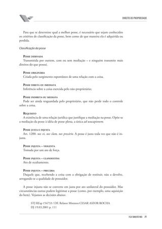 20FGV DIREITO RIO
direito de propriedade
Para que se determine qual a melhor posse, é necessário que sejam conhecidos
os critérios de classificação da posse, bem como de que maneira ela é adquirida ou
perdida.
Classificação da posse
Posse derivada
Transmitida por outrem, com ou sem mediação – e ninguém transmite mais
direitos do que possui.
Posse originária
Criada pelo surgimento espontâneo de uma relação com a coisa.
Posse direta ou imediata
Inferência sobre a coisa exercida pelo não-proprietário;
Posse indireta ou mediata
Pode ser ainda resguardada pelo proprietário, que não perde todo o controle
sobre a coisa.
Requisito
A existência de uma relação jurídica que justifique a mediação na posse. Opõe-se
a mediação da posse à idéia de posse plena, a única ad usucapionem.
Posse justa e injusta
Art. 1200. nec vi, nec clam, nec precário. A posse é justa toda vez que não é in-
justa.
Posse injusta – violenta
Tomada por um ato de força.
Posse injusta – clandestina
Ato de ocultamento.
Posse injusta – precária
Daquele que, recebendo a coisa com a obrigação de restituir, não a devolve,
arrogando-se a qualidade de possuidor.
A posse injusta não se converte em justa por ato unilateral do possuidor. Mas
circunstâncias outras podem legitimar a posse (como, por exemplo, uma aquisição
do bem). Vejamos as decisões abaixo:
STJ REsp 154733 / DF, Relator Ministro CESAR ASFOR ROCHA
DJ 19.03.2001 p. 111
 
