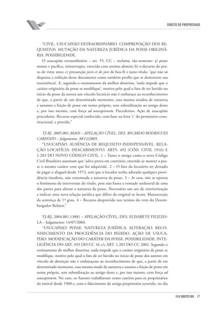 21FGV DIREITO RIO
direito de propriedade
“CIVIL. USUCAPIÃO EXTRAORDINÁRIO. COMPROVAÇÃO DOS RE-
QUISITOS. MUTAÇÃO DA NATUREZA JURÍDICA DA POSSE ORIGINÁ-
RIA. POSSIBILIDADE.
O usucapião extraordinário – art. 55, CC – reclama, tão-somente: a) posse
mansa e pacífica, ininterrupta, exercida com animus domini; b) o decurso do pra-
zo de vinte anos; c) presunção juris et de jure de boa-fé e justo título, ‘que não só
dispensa a exibição desse documento como também proíbe que se demonstre sua
inexistência’. E, segundo o ensinamento da melhor doutrina, ‘nada impede que o
caráter originário da posse se modifique’, motivo pelo qual o fato de ter havido no
início da posse da autora um vínculo locatício não é embaraço ao reconhecimento
de que, a partir de um determinado momento, essa mesma mudou de natureza
e assumiu a feição de posse em nome próprio, sem subordinação ao antigo dono
e, por isso mesmo, com força ad usucapionem. Precedentes. Ação de usucapião
procedente. Recurso especial conhecido, com base na letra ‘c’ do permissivo cons-
titucional, e provido.”
TJ-RJ, 2005.001.30269 – APELAÇÃO CÍVEL, DES. RICARDO RODRIGUES
CARDOZO – Julgamento: 30/11/2005.
“USUCAPIÃO. AUSÊNCIA DE REQUISITO INDISPENSÁVEL. RELA-
ÇÃO LOCATÍCIA. DESCABIMENTO. ARTS. 492 (CÓD. CIVIL 1916) E
1.203 DO NOVO CÓDIGO CIVIL. 1 – Tanto o antigo como o novo Código
Civil Brasileiro assentam que ‘salvo prova em contrário, entende-se manter a pos-
se o mesmo caráter com que foi adquirida’. 2 – O fato do locatário ter deixado
de pagar o aluguel desde 1972, sem que o locador tenha adotado qualquer provi-
dência imediata, não transmuda a natureza da posse. 3 – In casu, não se operou
o fenômeno da interversão do título, pois não basta a vontade unilateral de uma
das partes para alterar a natureza da posse. Necessário um ato de exteriorização
a indicar uma nova relação jurídica que difere da original ex locato. Manutenção
da sentença de 1º grau. 4 – Recurso desprovido nos termos do voto do Desem-
bargador Relator.”
TJ-RJ, 2004.001.13881 – APELAÇÃO CÍVEL, DES. ELISABETE FILIZZO-
LA – Julgamento: 14/07/2004.
“USUCAPIAO. POSSE. NATUREZA JURÍDICA. ALTERAÇÃO. RECO-
NHECIMENTO DA PROCEDÊNCIA DO PEDIDO. AÇÃO DE USUCA-
PIÃO. MODIFICAÇÃO DO CARÁTER DA POSSE. POSSIBILIDADE. INTE-
LIGÊNCIA DO ART. 493 DO CC 16 c/c ART. 1.203 DO CC 2002. Segundo o
ensinamento de melhor doutrina, nada impede que o caráter originário da posse se
modifique, motivo pelo qual o fato de ter havido no início de posse dos autores em
vínculo de detenção não é embaraçoso ao reconhecimento de que, a partir de em
determinado momento, essa mesma mude de natureza e assuma a feição de posse em
nome próprio, sem subordinação ao antigo dono e, por isso mesmo, com força ad
usucapionem. No caso, os Autores trabalhavam como caseiros para os proprietários
do imóvel desde 1960 e, com o falecimento da antiga proprietária ocorrido, no dia
 