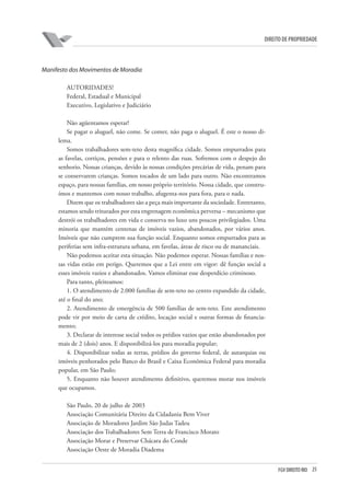 25FGV DIREITO RIO
direito de propriedade
Manifesto dos Movimentos de Moradia
AUTORIDADES!
Federal, Estadual e Municipal
Executivo, Legislativo e Judiciário
Não agüentamos esperar!
Se pagar o aluguel, não come. Se comer, não paga o aluguel. É este o nosso di-
lema.
Somos trabalhadores sem-teto desta magnífica cidade. Somos empurrados para
as favelas, cortiços, pensões e para o relento das ruas. Sofremos com o despejo do
senhorio. Nossas crianças, devido às nossas condições precárias de vida, penam para
se conservarem crianças. Somos tocados de um lado para outro. Não encontramos
espaço, para nossas famílias, em nosso próprio território. Nossa cidade, que constru-
ímos e mantemos com nosso trabalho, afugenta-nos para fora, para o nada.
Dizem que os trabalhadores são a peça mais importante da sociedade. Entretanto,
estamos sendo triturados por esta engrenagem econômica perversa – mecanismo que
destrói os trabalhadores em vida e conserva no luxo uns poucos privilegiados. Uma
minoria que mantém centenas de imóveis vazios, abandonados, por vários anos.
Imóveis que não cumprem sua função social. Enquanto somos empurrados para as
periferias sem infra-estrutura urbana, em favelas, áreas de risco ou de mananciais.
Não podemos aceitar esta situação. Não podemos esperar. Nossas famílias e nos-
sas vidas estão em perigo. Queremos que a Lei entre em vigor: dê função social a
esses imóveis vazios e abandonados. Vamos eliminar esse desperdício criminoso.
Para tanto, pleiteamos:
1. O atendimento de 2.000 famílias de sem-teto no centro expandido da cidade,
até o final do ano;
2. Atendimento de emergência de 500 famílias de sem-teto. Este atendimento
pode vir por meio de carta de crédito, locação social e outras formas de financia-
mento;
3. Declarar de interesse social todos os prédios vazios que estão abandonados por
mais de 2 (dois) anos. E disponibilizá-los para moradia popular;
4. Disponibilizar todas as terras, prédios do governo federal, de autarquias ou
imóveis penhorados pelo Banco do Brasil e Caixa Econômica Federal para moradia
popular, em São Paulo;
5. Enquanto não houver atendimento definitivo, queremos morar nos imóveis
que ocupamos.
São Paulo, 20 de julho de 2003
Associação Comunitária Direito da Cidadania Bem Viver
Associação de Moradores Jardim São Judas Tadeu
Associação dos Trabalhadores Sem Terra de Francisco Morato
Associação Morar e Preservar Chácara do Conde
Associação Oeste de Moradia Diadema
 