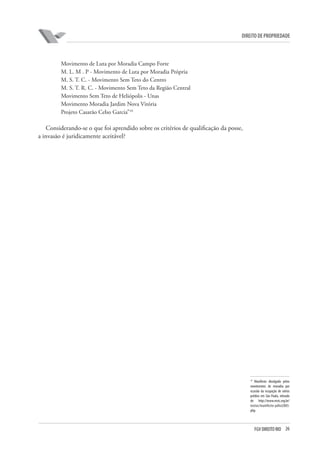 26FGV DIREITO RIO
direito de propriedade
Movimento de Luta por Moradia Campo Forte
M. L. M . P - Movimento de Luta por Moradia Própria
M. S. T. C. - Movimento Sem Teto do Centro
M. S. T. R. C. - Movimento Sem Teto da Região Central
Movimento Sem Teto de Heliópolis - Unas
Movimento Moradia Jardim Nova Vitória
Projeto Casarão Celso Garcia”10
Considerando-se o que foi aprendido sobre os critérios de qualificação da posse,
a invasão é juridicamente aceitável?
10
Manifesto divulgado pelos
movimentos de moradia por
ocasião da ocupação de vários
prédios em São Paulo, retirado
de http://www.mstc.org.br/
textos/manifesto-julho2003.
php.
 