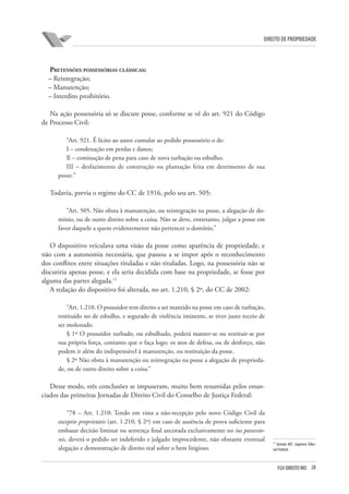 28FGV DIREITO RIO
direito de propriedade
Pretensões possessórias clássicas:
– Reintegração;
– Manutenção;
– Interdito proibitório.
Na ação possessória só se discute posse, conforme se vê do art. 921 do Código
de Processo Civil:
“Art. 921. É lícito ao autor cumular ao pedido possessório o de:
I – condenação em perdas e danos;
Il – cominação de pena para caso de nova turbação ou esbulho;
III – desfazimento de construção ou plantação feita em detrimento de sua
posse.”
Todavia, previa o regime do CC de 1916, pelo seu art. 505:
“Art. 505. Não obsta à manutenção, ou reintegração na posse, a alegação de do-
mínio, ou de outro direito sobre a coisa. Não se deve, entretanto, julgar a posse em
favor daquele a quem evidentemente não pertencer o domínio.”
O dispositivo veiculava uma visão da posse como aparência de propriedade, e
não com a autonomia necessária, que passou a se impor após o reconhecimento
dos conflitos entre situações tituladas e não tituladas. Logo, na possessória não se
discutiria apenas posse, e ela seria decidida com base na propriedade, se fosse por
alguma das partes alegada.11
A redação do dispositivo foi alterada, no art. 1.210, § 2º, do CC de 2002:
“Art. 1.210. O possuidor tem direito a ser mantido na posse em caso de turbação,
restituído no de esbulho, e segurado de violência iminente, se tiver justo receio de
ser molestado.
§ 1º O possuidor turbado, ou esbulhado, poderá manter-se ou restituir-se por
sua própria força, contanto que o faça logo; os atos de defesa, ou de desforço, não
podem ir além do indispensável à manutenção, ou restituição da posse.
§ 2º Não obsta à manutenção ou reintegração na posse a alegação de proprieda-
de, ou de outro direito sobre a coisa.”
Desse modo, três conclusões se impuseram, muito bem resumidas pelos enun-
ciados das primeiras Jornadas de Direito Civil do Conselho de Justiça Federal:
“78 – Art. 1.210: Tendo em vista a não-recepção pelo novo Código Civil da
exceptio proprietatis (art. 1.210, § 2º) em caso de ausência de prova suficiente para
embasar decisão liminar ou sentença final ancorada exclusivamente no ius possessio-
nis, deverá o pedido ser indeferido e julgado improcedente, não obstante eventual
alegação e demonstração de direito real sobre o bem litigioso.
11
Súmula 487, Supremo Tribu-
nal Federal.
 