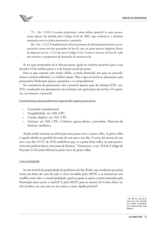 29FGV DIREITO RIO
direito de propriedade
79 – Art. 1.210: A exceptio proprietatis, como defesa oponível às ações posses-
sórias típicas, foi abolida pelo Código Civil de 2002, que estabeleceu a absoluta
separação entre os juízos possessório e petitório.
80 – Art. 1.212: É inadmissível o direcionamento de demanda possessória ou res-
sarcitória contra terceiro possuidor de boa-fé, por ser parte passiva ilegítima diante
do disposto no art. 1.212 do novo Código Civil. Contra o terceiro de boa-fé, cabe
tão-somente a propositura de demanda de natureza real.
Se na ação possessória só se discute posse, quais os critérios possíveis para a sua
decisão? O da melhor posse e o da função social da posse.
Para os que contam com título válido, a tutela dominial, em ação no procedi-
mento comum ordinário, é a melhor opção. Mas o que ocorreria se ajuizassem ação
possessória? Poderiam ajuizar a petitória e se arrependerem?
Na constância da possessória, não é possível ajuizar ação de imissão (CPC, art.
923), resultando seu ajuizamento em extinção sem apreciação do mérito. O contrá-
rio, no entanto, é possível.
Características do procedimento especial das ações possessórias
–	 Conteúdo mandamental
–	 Fungibilidade: art. 920, CPC.
–	 Caráter dúplice: art. 922, CPC.
–	 Liminar: art. 928, CPC. Critérios: apenas fumus e periculum. Natureza da
liminar: satisfativa.
Ainda reside interesse na distinção entre posse nova e posse velha. A posse velha
é aquela obtida ou perdida há mais de um ano e um dia. A nova, há menos de um
ano e um dia. O CC de 1916 estabelecia que, se a posse fosse velha, na ação posses-
sória não poderia haver concessão de liminar.12
Entretanto, o art. 924 do Código de
Processo Civil ainda diferencia posse nova de posse velha.
CASO GERADOR
Se um imóvel de propriedade da prefeitura de São Paulo, nas condições precárias
vistas nas fotos do caso da aula 4, fosse invadido pelo MSTC e se instaurasse um
conflito entre eles e a municipalidade, qual ou quais as ações a serem ajuizadas pelo
Município para reaver o imóvel? E pelo MSTC para se manter lá? Como obter tu-
tela jurídica, em um caso ou em outro, o mais rápido possível?
12
Art. 508: “Se a posse for de
mais de ano e dia, o possuidor
será mantido sumariamente,
até ser convencido pelos meios
ordinários.”
 