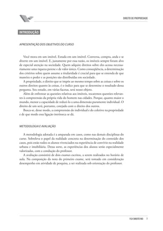 3FGV DIREITO RIO
direito de propriedade
INTRODUÇÃO
Apresentação dos objetivos do curso
Você mora em um imóvel. Estuda em um imóvel. Conversa, compra, anda e se
diverte em um imóvel. E, justamente por essa razão, os imóveis sempre foram alvo
de especial atenção na sociedade. Quem adquire direitos sobre eles acessa necessa-
riamente uma riqueza perene e de valor único. Como conseqüência, a determinação
dos critérios sobre quem assume a titularidade é crucial para que se entenda de que
maneira o poder e as posições são distribuídas em sociedade.
A propriedade, o direito que se impõe ao mesmo tempo sobre as coisas e sobre os
outros direitos quanto às coisas, é o índice para que se determine o resultado dessa
pergunta. Seu estudo, em várias facetas, será nosso objeto.
Além de enfrentar as questões relativas aos imóveis, tocaremos questões relevan-
tes à compreensão da própria vida do homem nas cidades. Porque, quanto maior o
mundo, menor a capacidade de reduzi-lo a uma dimensão puramente individual. O
direito de um será, portanto, cotejado com o direito dos outros.
Busca-se, desse modo, a compreensão do individual e do coletivo na propriedade
e de que modo essa ligação intrínseca se dá.
Metodologia e avaliação
A metodologia adotada é a amparada em casos, como nas demais disciplinas do
curso. Sobreleva o papel da realidade concreta na determinação do conteúdo dos
casos, pois estão todos os alunos vivenciados na experiência de convívio na realidade
urbana e imobiliária. Dessa sorte, as experiências dos alunos serão especialmente
valorizadas, com a condução do professor.
A avaliação consistirá de dois exames escritos, a serem realizados no horário de
aula. Na composição da nota do primeiro exame, será tomado em consideração
desempenho em atividade de pesquisa, a ser realizada sob orientação do professor.
	
 