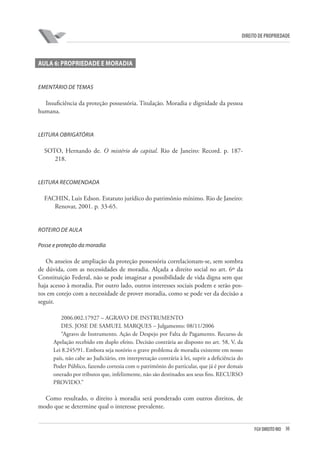 30FGV DIREITO RIO
direito de propriedade
AULA 6: PROPRIEDADE E MORADIA
EMENTÁRIO DE TEMAS
Insuficiência da proteção possessória. Titulação. Moradia e dignidade da pessoa
humana.
LEITURA OBRIGATÓRIA
SOTO, Hernando de. O mistério do capital. Rio de Janeiro: Record. p. 187-
218.
LEITURA RECOMENDADA
FACHIN, Luis Edson. Estatuto jurídico do patrimônio mínimo. Rio de Janeiro:
Renovar, 2001. p. 33-65.
ROTEIRO DE AULA
Posse e proteção da moradia
Os anseios de ampliação da proteção possessória correlacionam-se, sem sombra
de dúvida, com as necessidades de moradia. Alçada a direito social no art. 6º da
Constituição Federal, não se pode imaginar a possibilidade de vida digna sem que
haja acesso à moradia. Por outro lado, outros interesses sociais podem e serão pos-
tos em cotejo com a necessidade de prover moradia, como se pode ver da decisão a
seguir.
2006.002.17927 – AGRAVO DE INSTRUMENTO
DES. JOSE DE SAMUEL MARQUES – Julgamento: 08/11/2006
“Agravo de Instrumento. Ação de Despejo por Falta de Pagamento. Recurso de
Apelação recebido em duplo efeito. Decisão contrária ao disposto no art. 58, V, da
Lei 8.245/91. Embora seja notório o grave problema de moradia existente em nosso
país, não cabe ao Judiciário, em interpretação contrária à lei, suprir a deficiência do
Poder Público, fazendo cortesia com o patrimônio do particular, que já é por demais
onerado por tributos que, infelizmente, não são destinados aos seus fins. RECURSO
PROVIDO.”
Como resultado, o direito à moradia será ponderado com outros direitos, de
modo que se determine qual o interesse prevalente.
 