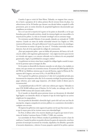 32FGV DIREITO RIO
direito de propriedade
Cuando el agua se retiró de Nam Khem, Tailandia, un magnate bien conecta-
do se lanzó a apropiarse de la valiosa primera fila de terrenos frente de playa. Los
sobrevivientes de las 50 familias que durante una década habían ocupado la orilla
protestaron, pero no tenían derechos de propiedad legalmente documentados que
respaldaran sus reclamos.
Ese es el caso de la mayoría de la gente en los países en desarrollo y en los que
formaban parte del mundo soviético, donde los sistemas legales son inaccesibles a la
mayoría de los pobres. La vida en el mundo ‘extralegal’ está en constante riesgo.
Un terremoto sacudió Pakistán el mes pasado, dejando un estimado de 73.000
muertos. Cuando un sismo de similar intensidad remeció Los Ángeles en 1994,
murieron 60 personas. ¿Por qué la diferencia? Como les gusta decir a los sismólogos:
“Los terremotos no matan a la gente, las casas sí”. Viviendas construidas inadecua-
damente, fuera de la ley, ignorando los códigos de construcción.
¿Pero qué propietario pobre --para no hablar del promotor, del banco, de la ofi-
cina de crédito o del organismo gubernamental – tiene algún incentivo para invertir
en vivienda más segura y en concreto reforzado sin la evidencia de una propiedad
garantizada y legal y la posibilidad de conseguir crédito?
Los gobiernos no tienen cómo hacer cumplir los códigos legales cuando la mayo-
ría de las personas opera al margen de ellos.
En los países en desarrollo los desastres naturales no solo dejan a las ciudades en
ruinas, sino que arrasan con economías enteras. El tsunami del 2004 liquidó el 62%
del PBI de Las Maldivas; mientras que el costo del Katrina, según la Oficina de Pre-
supuesto del Congreso, será entre 0,5% y 1% del PBI de EE.UU.
Por lo general los gobiernos promueven el valor de la propiedad privada para
incrementar los impuestos sobre ella. En la economía extralegal, las personas pueden
pagar sobornos, pero nadie paga impuestos. ¿De dónde vendrá el dinero para la
reconstrucción?
La propiedad privada en EE.UU. suele estar cubierta por seguros. Valorados en
unos US$ 30.000 millones para el Katrina. En Sri Lanka, sin embargo, solo el 1%
de las 93.000 víctimas del tsunami estaba cubierto.
En el mundo en desarrollo pocas personas tienen un documento de identidad
legal ligado a un domicilio oficial, no importa el tipo de título legal de sus activos
exigido por los aseguradores.
Sin una prueba de identidad o domicilio legal a partir del cual crear una lista de
suscripción, ninguna compañía de servicios públicos va a suministrar electricidad o
cualquier otro servicio.
Ni siquiera los gobiernos están seguros de quiénes son los que han muerto, pues-
to que la mayor parte de las víctimas nunca tuvo identidad legal.
En Perú, el debate sobre si los muertos dejados por la guerra que inició el terro-
rismo de Sendero Luminoso fueron 25.000 o 75.000, aún continúa.
Las autoridades de Nueva Orleans estudian la posibilidad de recurrir a leyes de
usufructo. Cuando los pobres no pueden afrontar los gastos de reparación, estas leyes
permiten al municipio reconstruir las viviendas, alquilarlas a los albañiles, aportando
el necesario alojamiento, y ahorrar el escaso pequeño capital de los pobres, quienes
 